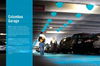 Columbus
Garage
BRIEF: The pedestrian footpath through the
Columbus Garage is the fastest route from the
President’s ofﬁce, administrative buildings and
student dormitories on Columbus Avenue, to
Northeastern’s main campus. For such a high
trafﬁc route the Columbus Garage does not help
to extend Northeastern’s aesthetic identity and
value to its users.

 SOLUTION: While it is ineffective to redirect the
ﬂow of trafﬁc around the parking garage, it is
possible to make the route through the garage
more prominent for new users and visually dis-
tinguished for the everyday user.

NARRATIVE: The parent has successfully found the
Columbus Garage and is now on her way to the
Gallery 360, but she has many hurdles to face.
The ﬁrst, is to navigate the garage and cross over
the Orange Line to get to Northeastern’s main
campus.
 