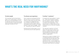 WHAT’S THE REAL NEED FOR WAYFINDING?


To direct people                            To enhance user experience                    To attract “customers”
This may seem like the most obvious         Even if people can eventually ﬁnd their       A university has many potential “custom-
reason, but it proves harder in practice.   way from point A to point B, there still      ers”. These may be potential students
We found out that Northeastern can be       may be an easier way to go about doing        and their parents, investors, professors,
an especially hard place to ﬁnd your way    so. If people can navigate their way          the surrounding community – there is
around and without a wayﬁnding system,      around without really having to give it       an endless list of stakeholders. If the
people get frustrated and lost!             any thought, then the system is working       physical space on campus does not look
                                            properly. If they have to struggle – even a   professional, you run the risk of loosing a
                                            bit – something can likely be improved.       customer.

                                            By giving users the best system, you en-      This may seem superﬁcial, but think
                                            sure that they have the best experience.      about it this way, have you been to an
                                                                                          airport or subway station and felt lost?
                                                                                          Did that experience make you harbor
                                                                                          negative feelings towards that place,
                                                                                          activity or organization?

                                                                                          Feeling lost or unable to navigate can be
                                                                                          a frustrating feeling and that can easily
                                                                                          be associated with the organization that
                                                                                          maintains that space. To minimize the
                                                                                          possibility for this – intuitive wayﬁnd sys-
                                                                                          tems that are professional and reﬂect the
                                                                                          University’s brand should be considered.




                                                                                                                                         GdAM Environmental Design + Wayﬁnding   7
 