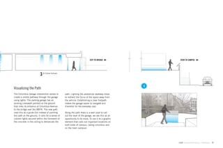 EXIT TO BRIDGE                VIEW TO CAMPUS




                           3   N-S Section Continued




                                                                                                        3
Visualizing the Path
The Columbus Garage intervention serves to             path. Lighting the pedestrian walkway helps
create a visible pathway through the garage            to redirect the focus of the space away from
using lights. The parking garage has an                the vehicle. Establishing a clear footpath
existing crosswalk painted on the ground               makes the garage easier to navigate and
that links its entrance at Columbus Avenue             friendlier for the everyday user.
to the bridge over the MBTA. The new path
uses this as a guide but instead of painting           Along the path there is a wall used to call
the path on the ground, it calls for a series of       out the level of the garage, we see this as an
colored lights secured within the formwork of          opportunity to do more; To use it as a graphic
the concrete in the ceiling to demarcate the           element that calls out important locations on
                                                       both sides of campus, (along columbus and
                                                       on the main campus).




                                                                                                            GdAM Environmental Design + Wayﬁnding   71
 