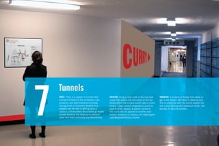 Tunnels

7   BRIEF: There is a system of tunnels that
    connects thirteen of the university’s core
    academic and administrative buildings.
    During times of inclement weather this
    network can be vital to getting around
    campus. Unfortunately the tunnels go largely
    unused because the majority of potential
    users ﬁnd them confusing and disorienting.
                                                   SOLUTION: Using a color code in the map that
                                                   could then extend into the colors of the ma-
                                                   terials within the tunnels would help to orient
                                                   people. Large colored infographics could be
                                                   used to direct people. A system similar to
                                                   this could also be applied to another prob-
                                                   lematic locations on campus: the Nightingale/
                                                   Lake/Meserve/Holmes complex
                                                                                                     NARRATIVE: A student in Dodge Hall needs to
                                                                                                     get to the Gallery 360 when it starts to rain.
                                                                                                     She is unfamiliar with the tunnel system but
                                                                                                     she is also wearing very expensive shoes. She
                                                                                                     decides to take the tunnels.
 