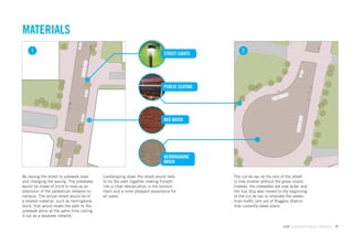MATERIALS
     1                                                                                           2
                                                                            STREET LIGHTS




                                                                            PUBLIC SEATING




                                                                            RED BRICK




                                                                            HERRINGBONE
                                                                            BRICK

By raising the street to sidewalk level    Landscaping down the street would help            The cul-de-sac at the end of the street
and changing the paving. The sidewalks     to tie the path together making Forsyth           is now smaller without the grass island.
would be made of brick to read as an       into a clear demarcation in the environ-          Instead, the sidewalks are now wider and
extension of the pedestrian network on     ment and a more pleasant experience for           the bus stop was moved to the beginning
campus. The actual street would be of      all users.                                        of the cul de sac to alleviate the pedes-
a related material, such as herringbone                                                      trian trafﬁc jam out of Ruggles Station
brick, that would relate the path to the                                                     that currently takes place.
sidewalk while at the same time calling
it out as a separate network.

                                                                                                                        GdAM Environmental Design + Wayﬁnding   77
 
