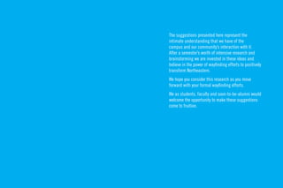The suggestions presented here represent the
intimate understanding that we have of the
campus and our community’s interaction with it.
After a semester’s worth of intensive research and
brainstorming we are invested in these ideas and
believe in the power of wayﬁnding efforts to positively
transform Northeastern.
We hope you consider this research as you move
forward with your formal wayﬁnding efforts.
We as students, faculty and soon-to-be-alumni would
welcome the opportunity to make these suggestions
come to fruition.
 