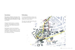 Consistency                                   Pathmaking
We visited six different campuses in the      To improve wayﬁnding on campus, we
greater Boston area to get a general idea     should adapt to the way frequent users
of how schools give themselves an image       already use campus spaces.
and identity.
                                              The map to the right depicts the paths
                                              that frequent users take.
Through internet sources, on campus
buildings, and signage we found some
schools had better wayﬁnding systems
than others.

Northeastern should use consistency
throughout campus but as a tool, not an
overall goal. Using consistency as a tool
will allow for creativity in the production
of an identity on campus.




                                                                                       GdAM Environmental Design + Wayﬁnding   9
 