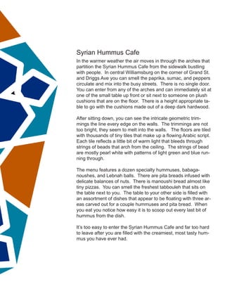Syrian Hummus Cafe
In the warmer weather the air moves in through the arches that
partition the Syrian Hummus Cafe from the sidewalk bustling
with people. In central Williamsburg on the corner of Grand St.
and Driggs Ave you can smell the paprika, sumac, and peppers
circulate and mix into the busy streets. There is no single door.
You can enter from any of the arches and can immediately sit at
one of the small table up front or sit next to someone on plush
cushions that are on the floor. There is a height appropriate ta-
ble to go with the cushions made out of a deep dark hardwood.
After sitting down, you can see the intricate geometric trim-
mings the line every edge on the walls. The trimmings are not
too bright, they seem to melt into the walls. The floors are tiled
with thousands of tiny tiles that make up a flowing Arabic script.
Each tile reflects a little bit of warm light that bleeds through
strings of beads that arch from the ceiling. The strings of bead
are mostly pearl white with patterns of light green and blue run-
ning through.
The menu features a dozen specialty hummuses, babaga-
noushes, and Lebnah balls. There are pita breads infused with
delicate balances of nuts. There is manoushi bread almost like
tiny pizzas. You can smell the freshest tabbouleh that sits on
the table next to you. The table to your other side is filled with
an assortment of dishes that appear to be floating with three ar-
eas carved out for a couple hummuses and pita bread. When
you eat you notice how easy it is to scoop out every last bit of
hummus from the dish.
It’s too easy to enter the Syrian Hummus Cafe and far too hard
to leave after you are filled with the creamiest, most tasty hum-
mus you have ever had.
 