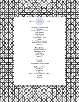 Spreads and Appetizers
Tabbouleh
Roasted chickpea hummus
Fattet Hummus
Baba Ganoush
Lebneh
Stuffed Grape Leaves
Olives
Fresh Vegetable salad
Halawet el Jibn (cheese)
Makdous
Main Dishes
Freekeh with chicken
Skewers of lamb
Fried Kibbeh
Kibbeh Sajiyeh
Makdous
Desserts
Baklava
Tamari Ka’ak (banana crepe)
Coffee and Teas
Black Tea
Zouhourat
Shay
Kahwa murrah (traditional coffee)
Muggeli
Kammun
Syrian Hummus Cafe
 