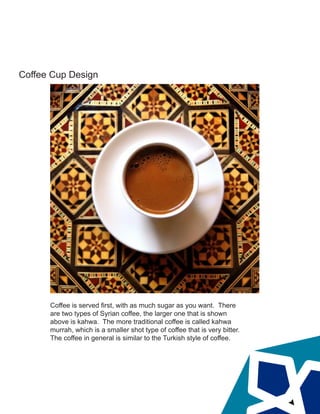Coffee Cup Design
Coffee is served first, with as much sugar as you want. There
are two types of Syrian coffee, the larger one that is shown
above is kahwa. The more traditional coffee is called kahwa
murrah, which is a smaller shot type of coffee that is very bitter.
The coffee in general is similar to the Turkish style of coffee.
 
