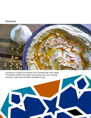 Hummus
Hummus is a staple for Syrians and is served with most meals.
The Syrian version has a few more spices than your average
hummus. Pine nuts are often sprinkled on top.
 