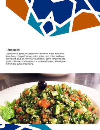 Tabbouleh
Tabbouleh is a popular vegetarian salad dish made from toma-
toes, finely chopped parsley, mint, bulgur, and onion, and sea-
soned with olive oil, lemon juice, and salt. Some variations add
garlic or lettuce, or use couscous instead of bulgur. It is original-
ly from the Syrian mountains.
 