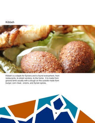 Kibbeh
Kibbeh is a staple for Syrians and is found everywhere, from
restaurants, to street vendors, to the home. It is made from
ground lamb usually with a dough on the outside made from
burgul, corn meal, onions, and Syrian spices.
 