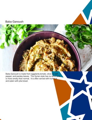 Baba Ganoush
Baba Ganoush is made from eggplants,tomato, olive oil, bell
pepper, and parsley leaves. The Syrian style has no tahini and
is more smoky than normal. It is often served with hummus
and eaten with pita bread.
 