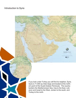 Introduction to Syria
If you look under Turkey you will find its neighbor, Syria.
Syria is 71,500 sq miles large and located at the north-
ern point of the Suadi Arabian Peninsula. The country
borders the Mediterranean Sea, Iraq to the East, Leb-
anon and Israel to the West, Jordan to the south, and
Turkey to the north.
 