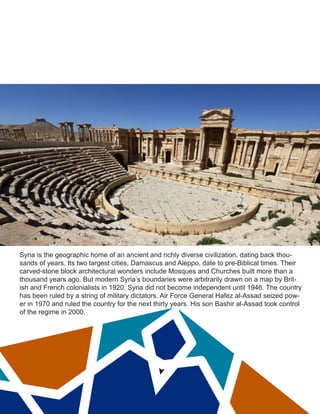Syria is the geographic home of an ancient and richly diverse civilization, dating back thou-
sands of years. Its two largest cities, Damascus and Aleppo, date to pre-Biblical times. Their
carved-stone block architectural wonders include Mosques and Churches built more than a
thousand years ago. But modern Syria’s boundaries were arbitrarily drawn on a map by Brit-
ish and French colonialists in 1920. Syria did not become independent until 1946. The country
has been ruled by a string of military dictators. Air Force General Hafez al-Assad seized pow-
er in 1970 and ruled the country for the next thirty years. His son Bashir al-Assad took control
of the regime in 2000.
 