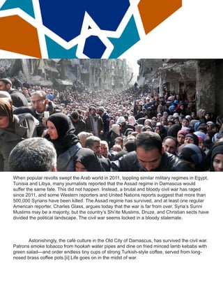 When popular revolts swept the Arab world in 2011, toppling similar military regimes in Egypt,
Tunisia and Libya, many journalists reported that the Assad regime in Damascus would
suffer the same fate. This did not happen. Instead, a brutal and bloody civil war has raged
since 2011, and some Western reporters and United Nations reports suggest that more than
500,000 Syrians have been killed. The Assad regime has survived, and at least one regular
American reporter, Charles Glass, argues today that the war is far from over. Syria’s Sunni
Muslims may be a majority, but the country’s Shi’ite Muslims, Druze, and Christian sects have
divided the political landscape. The civil war seems locked in a bloody stalemate.
Astonishingly, the café culture in the Old City of Damascus, has survived the civil war.
Patrons smoke tobacco from hookah water pipes and dine on fried minced lamb kebabs with
green salad—and order endless tiny cups of strong Turkish-style coffee, served from long-
nosed brass coffee pots.[ii] Life goes on in the midst of war.
 