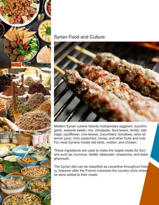 Syrian Food and Culture
Modern Syrian cuisine heavily incorporates eggplant, zucchini,
garlic, sesame seeds, rice, chickpeas, fava beans, lentils, cab-
bage, cauliflower, vine leaves, cucumbers, tomatoes, olive oil,
lemon juice, mint, pistachios, honey, and other fruits and nuts.
For meat Syrians mostly eat lamb, mutton, and chicken.
These ingredients are used to make the staple meals for Syri-
ans such as; hummus, falafel, tabbouleh, shawarma, and baba
ghanoush.
The Syrian diet can be classified as Levantine throughout histo-
ry, however after the French colonized the country more chees-
es were added to their meals.
 
