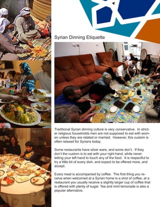 Syrian Dinning Etiquette
Traditional Syrian dinning culture is very conservative. In strict-
er religious households men are not supposed to eat with wom-
en unless they are related or married. However, this custom is
often relaxed for Syrians today.
Some restaurants have silver ware, and some don’t. If they
don’t the custom is to eat with your right hand, while never
letting your left hand to touch any of the food. It is respectful to
try a little bit of every dish, and expect to be offered more, and
accept.
Every meal is accompanied by coffee. The first thing you re-
ceive when welcomed at a Syrian home is a shot of coffee, at a
restaurant you usually receive a slightly larger cup of coffee that
is offered with plenty of sugar. Tea and mint lemonade is also a
popular alternative.
 