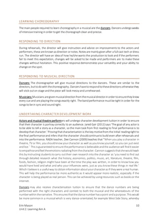 Erin Mason
Unit2: Learning Aim A
10
LEARNING CHOREOGRAPHY
The main people required to learn choreography in a musical are the dancers. Dancersundergoweeks
of intensive training in order toget the choreographclean and precise.
RESPONDING TO DIRECTION
During rehearsals, the director will give instruction and advice on improvements to the actors and
performers, these are knownasdirection ornotes. Notesare mainly givenafter a full cast tech ordress
run. The director will have an idea of how he/she wants the production to look and if the performers
fail to meet this expectation, changes will be asked to be made and performers are to make these
changes without hesitation. This positive response demonstrates your versatility and your ability to
change onthe spot.
RESPONDING TO MUSICAL DIRECTION
Dancers: The choreographer will give musical directions to the dancers. These are similar to the
directors, buttodowith thechoreography. Dancershavetorespondtothesedirectionsotherwisethey
will stick outon stage andthe piece will look messy andunrehearsed.
Musicians:Musiciansaregivenmusicaldirectionfromthemusicaldirectorinorder toensurethey know
every cue and are playingthe songsexactly right. The bandperformance mustbe tight in order for the
songsto be in syncand soundright.
UNDERTAKING CHARACTER DEVELOPMENT WORK
Actors and musical theatre performers will undergo character development tuition in order to ensure
that their character is portray correctly to an audience. Jared Gair (2012)says‘The goal of any actor is
to be able to tell a story as a character, so the main task from first reading to final performance is to
developthat character.’ Provingthatcharacterisation is the key motivefrom the initial readingright to
the final performance and infers that the character shouldcontinueto build even after rehearsals and
into the performance. RADA teacher, Dee Cannon (2009) teaches that “When you play a character in
theatre, TV or film, youshouldknow yourcharacter as well as youknow yourself, so youcan just exist
andlive.’ This isguaranteedtoensure theperformance is believable andthe audience will findit easier
toempathiseandfeel theemotionsradiatingfromthecharacter. Cannonsuggeststhatshewouldteach
this by instructing studentstocarry outtheir own research into the character as ‘youneed to find out
through detailed research what the history, economics, politics, music, art, literature, theatre, film,
foods, fashion, religion might have been at the time the play was written, in order to know how you
would have lived and what and who your influences were, just as you know these things in real life.’
Which I believe is a usefulway toobtaininformationaboutyourcharacterasif they were areal human.
This will help the performance be more authentic as it would appear more realistic, especially if the
character is being played as real person. This can be achieved by usingresources such as booksor the
internet.
Dancers may also receive characterisation tuition to ensure that the dance numbers are being
performed with the right characters and context to both the musical and the whereabouts of the
numberwithinthenarrative. Thisensuresthatthe dancenumberhasapoint andapurpose. Thiswould
be more commonin a musical which is very dance-orientated, for example West Side Story, whereby
 