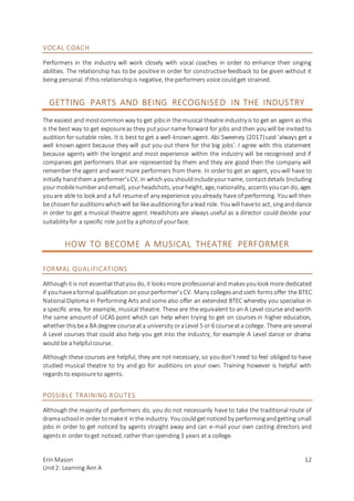 Erin Mason
Unit2: Learning Aim A
12
VOCAL COACH
Performers in the industry will work closely with vocal coaches in order to enhance their singing
abilities. The relationship has to be positive in order for constructive feedback to be given without it
being personal. If this relationshipis negative, the performers voice couldget strained.
GETTING PARTS AND BEING RECOGNISED IN THE INDUSTRY
The easiest and mostcommonway to get jobsin the musical theatre industry is to get an agent as this
is the best way to get exposureas they putyour name forward for jobs and then youwill be invited to
audition for suitable roles. It is best to get a well-known agent. Abi Sweeney (2017)said ‘always get a
well known agent because they will put you out there for the big jobs’. I agree with this statement
because agents with the longest and most experience within the industry will be recognised and if
companies get performers that are represented by them and they are good then the company will
remember the agent and want more performers from there. In order to get an agent, youwill have to
initially handthem a performer’sCV, in which youshouldincludeyourname, contactdetails (including
yourmobilenumberandemail), yourheadshots, yourheight, age, nationality, accentsyoucando, ages
youare able to look and a full resumeof any experience youalready have of performing. Youwill then
be chosenforauditionswhichwill be like auditioningforalead role. Youwill haveto act, singanddance
in order to get a musical theatre agent. Headshots are always useful as a director could decide your
suitability for a specific role justby a photoof yourface.
HOW TO BECOME A MUSICAL THEATRE PERFORMER
FORMAL QUALIFICATIONS
Althoughit is not essential thatyoudo, it looksmore professional and makesyoulook more dedicated
if youhaveaformal qualification onyourperformer’sCV. Many collegesandsixth formsoffer the BTEC
NationalDiploma in Performing Arts and some also offer an extended BTEC whereby you specialise in
a specific area, for example, musical theatre. These are the equivalent to an A Level course andworth
the same amount of UCAS point which can help when trying to get on courses in higher education,
whether thisbea BA degree courseata university oraLevel 5 or 6 courseata college. There are several
A Level courses that could also help you get into the industry, for example A Level dance or drama
would be a helpful course.
Although these courses are helpful, they are not necessary, so youdon’tneed to feel obliged to have
studied musical theatre to try and go for auditions on your own. Training however is helpful with
regards to exposureto agents.
POSSIBLE TRAINING ROUTES
Although the majority of performers do, you do not necessarily have to take the traditional route of
dramaschoolin order tomakeit inthe industry. Youcouldgetnoticed by performingandgetting small
jobs in order to get noticed by agents straight away and can e-mail your own casting directors and
agentsin order toget noticed, rather thanspending3 years at a college.
 