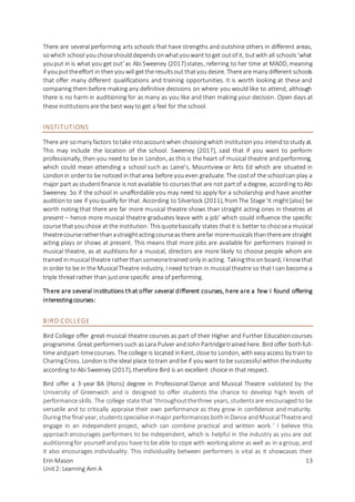 Erin Mason
Unit2: Learning Aim A
13
There are several performing arts schools that have strengths and outshine others in different areas,
sowhich school youchoseshoulddependsonwhatyouwant toget outof it, butwith all schools‘what
youput in is what you get out’ as Abi Sweeney (2017)states, referring to her time at MADD, meaning
if youputtheeffort in thenyouwill getthe resultsout thatyoudesire. Thereare many different schools
that offer many different qualifications and training opportunities. It is worth looking at these and
comparing them before making any definitive decisions on where you would like to attend, although
there is no harm in auditioning for as many as you like and then making your decision. Open days at
these institutionsare the best way to get a feel for the school.
INSTITUTIONS
There are somany factors totake intoaccountwhen choosingwhich institutionyou intendtostudy at.
This may include the location of the school. Sweeney (2017), said that if you want to perform
professionally, then you need to be in London, as this is the heart of musical theatre and performing,
which could mean attending a school such as Laine’s, Mountview or Arts Ed which are situated in
Londonin order to be noticed in thatarea before youeven graduate. The costof the schoolcan play a
major part asstudentfinance is notavailable to coursesthat are not partof a degree, according toAbi
Sweeney. So if the school in unaffordable you may need to apply for a scholarship and have another
auditionto see if youqualify for that. According to Silverlock (2011), fromThe Stage‘it might[also] be
worth noting that there are far more musical theatre shows than straight acting ones in theatres at
present – hence more musical theatre graduates leave with a job’ which could influence the specific
course thatyouchose at the institution. Thisquotebasically states thatit is better to choosea musical
theatrecourseratherthanastraightactingcourseasthere arefar moremusicalsthanthereare straight
acting plays or shows at present. This means that more jobs are available for performers trained in
musical theatre, as at auditions for a musical, directors are more likely to choose people whom are
trained inmusical theatre ratherthan someonetrained only inacting. Takingthisonboard, I knowthat
in order to be in the MusicalTheatre industry, I need totrain in musical theatre so thatI can become a
triple threatrather than justone specific area of performing.
There are several institutions that offer several different courses, here are a few I found offering
interestingcourses:
BIRD COLLEGE
Bird College offer great musical theatre courses as part of their Higher and Further Educationcourses
programme. Great performerssuch asLara Pulver andJohnPartridgetrainedhere. Bird offer bothfull-
time andpart-timecourses. The college is located inKent, close to London, witheasy access by train to
CharingCross. Londonis the ideal place totrain andbe if youwant to be successful within theindustry
according to Abi Sweeney (2017), therefore Bird is an excellent choice in that respect.
Bird offer a 3-year BA (Hons) degree in Professional Dance and Musical Theatre validated by the
University of Greenwich and is designed to offer students the chance to develop high levels of
performance skills. The college state that ‘throughoutthethree years, studentsare encouraged to be
versatile and to critically appraise their own performance as they grow in confidence and maturity.
Duringthe final year, studentsspecialiseinmajor performancesbothinDance andMusicalTheatreand
engage in an independent project, which can combine practical and written work.’ I believe this
approach encourages performers to be independent, which is helpful in the industry as you are out
auditioningfor yourself andyou have to be able to cope with workingalone as well as in a group, and
it also encourages individuality. This individuality between performers is vital as it showcases their
 