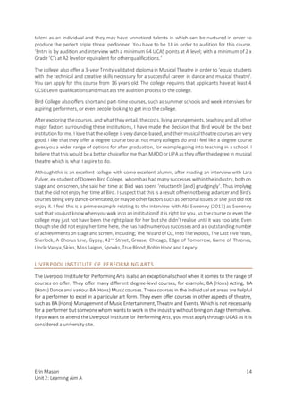 Erin Mason
Unit2: Learning Aim A
14
talent as an individual and they may have unnoticed talents in which can be nurtured in order to
produce the perfect triple threat performer. You have to be 18 in order to audition for this course.
‘Entry is by audition and interview with a minimum 64 UCAS points at A level; with a minimum of 2 x
Grade ‘C’sat A2 level or equivalent for other qualifications.’
The college also offer a 3-yearTrinity validated diplomain Musical Theatre in order to ‘equip students
with the technical and creative skills necessary for a successful career in dance and musical theatre’.
You can apply for this course from 16 years old. The college requires that applicants have at least 4
GCSE Level qualifications andmustass the auditionprocessto the college.
Bird College also offers short and part-time courses, such as summer schools and week intensives for
aspiring performers, or even people lookingto get into the college.
After exploring thecourses, andwhat they entail, thecosts, living arrangements, teachingandall other
major factors surrounding these institutions, I have made the decision that Bird would be the best
institutionforme. I lovethatthecollege isvery dance-based, andtheirmusicaltheatrecoursesare very
good. I like thatthey offer a degree course tooas not many colleges do andI feel like a degree course
gives you a wider range of options for after graduation, for example going into teaching in a school. I
believe thatthiswould bea better choice for me thanMADDorLIPA asthey offer thedegree in musical
theatre which is what I aspire to do.
Although this is an excellent college with some excellent alumni, after reading an interview with Lara
Pulver, ex-studentof Doreen Bird College, whomhas hadmany successes within the industry, bothon
stage and on screen, she said her time at Bird was spent ‘reluctantly [and] grudgingly’. Thus implying
thatshe didnotenjoy her time atBird. I suspectthatthis is aresult of her notbeing a dancerand Bird’s
coursesbeing very dance-orientated, ormaybeotherfactors suchaspersonalissuesor she justdid not
enjoy it. I feel this is a prime example relating to the interview with Abi Sweeney (2017) as Sweeney
said thatyoujust knowwhen youwalk into aninstitutionif it is right for you, so thecourse or even the
college may just not have been the right place for her butshe didn’trealise until it was too late. Even
thoughshe did notenjoy her time here, she has had numeroussuccessesand an outstandingnumber
of achievementsonstageandscreen, including;The Wizardof Oz, IntoTheWoods, TheLast FiveYears,
Sherlock, A Chorus Line, Gypsy, 42nd
Street, Grease, Chicago, Edge of Tomorrow, Game of Thrones,
Uncle Vanya, Skins, MissSaigon, Spooks, TrueBlood, RobinHoodand Legacy.
LIVERPOOL INSTITUTE OF PERFORMING ARTS
The Liverpool Institutefor PerformingArts is also an exceptional school when it comes to the range of
courses on offer. They offer many different degree-level courses, for example; BA (Hons) Acting, BA
(Hons) Danceand variousBA(Hons) Musiccourses. Thesecoursesin the individualartareas are helpful
for a performer to excel in a particular art form. They even offer courses in other aspects of theatre,
such as BA (Hons) Managementof Music Entertainment, Theatre and Events. Which is not necessarily
for a performer butsomeonewhom wantsto work in the industry withoutbeing onstage themselves.
If youwant to attend the Liverpool Institutefor PerformingArts, you mustapply throughUCAS as it is
considered a university site.
 