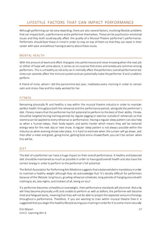 Erin Mason
Unit2: Learning Aim A
17
LIFESTYLE FACTORS THAT CAN IMPACT PERFORMANCE
Although performing can be very rewarding, there are also several factors, involvinglifestyle problems
thatcan impactboth, aperformance anda performer themselves. Thesecan be psychicalor emotional
issues and they both could equally affect the quality of a Musical Theatre performer’s performance.
Performers should bear these in mind in order to stay on top of them so that they can excel in their
career with ease andwithout havingtoworry aboutthese issues.
MENTAL HEALTH
With the amountof work and effort thatgoes into performanceand never knowingwhen the next job
or slither of hope will come about, it comes as no surprise thatstress and anxiety are commonamong
performers. This is unhealthy asnotonly canit mentally affect theperformers overall performance but
stresscan severely affect the immunesystemandcan potentially make theperformer ill and unableto
perform.
A friend of mine, whom I did the pantomime last year, meditates every morning in order to remain
calm and stress-free andthis really worked for her.
FITNESS
Remaining physically fit and healthy is key within the musical theatre industry in order to maintain
perfect health throughputboththe rehearsal and the performance period, alongside the performer’s
diet. Fitness meansthat the performer has full potential to perform to the best of their ability. Fitness
shouldbe targeted during training periods by regular jogging or exercise outsideof rehearsals so that
staminacan be appliedto every rehearsal or performance. Havinga regular sleep pattern canalso help
as when a human sleeps, their body repairs and works harder which means they will be restored
energy-wise for the next day or next show. A regular sleep pattern is not always possible within the
industry as when evening shows take place, it is hard to estimate when the curtain will go down, and
then after a meet and greet, going home, getting food and a shower/bath, youcan’t be certain when
this will be.
DIET
The diet of a performer can have a huge impact on their overall performance. A healthy andbalanced
diet shouldbe maintained as much as possible in order to have goodoverall health and also have the
correct energy in order toperform to the performer’s full potential.
The BritishAssociationforPerformingArtsMedicinesuggeststhatabalanceddietismandatory inorder
to maintain a healthy weight although they do acknowledge that ‘it’s doubly difficult for performers
because of the lifestyle: long hours, grueling rehearsal schedules, long periodsof hangingaroundwith
nothingto do, late nights, and trickiest of all, being on tour’.
If a performer becomes unhealthy oroverweight, their performance standardswill plummet. Notonly
will they become physically unfit and unable to perform as well as before, the performer will become
tired and fatigued easily, meaningthat they will notbe able to project the expected amountof energy
throughout a performance. Therefore, if you are wanting to train within musical theatre then it is
suggestedthatyoubeginthishealthy lifestyleduringyourtraininginorderforit tocome morenaturally
 