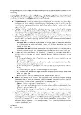 Erin Mason
Unit2: Learning Aim A
18
during performance periods and it won’t be something new to introduce whilst also rehearsing and
performing.
According to the British Association for Performing Arts Medicine, a balanced diet should include
something from eachof the foodgroupsat every meal. These are:
 Carbohydrates – asthesefill up our stomachsandour bodiescan turn these into sugars which
produce energy which is slowly released into the body during exercise (ie performing). The
association also suggests that with these foods, the simpler the better – watch out for added
sugar, salt andfat!
 Proteins – which are vital for building and repairing tissue – importantfor shiny hair and clear
skin. There are lotsof foodsto choose from: fish (especially oily fish such as salmon, mackerel
andsardines), lean meat, eggs anddairy products, seeds, nutsandpulses.
 Fats – although should be eaten in moderation, are an important source of energy. We need
the right kindsof fats for our general health; they help transportvitamins aroundour bodies.
They also make food more interesting. It is important to understand the difference between
the two kindsof fat:
- Saturated fats shouldbeeaten in very limited quantities. These are the ones that are solid
at roomtemperature: butter, fat onmeat, cheese, lard and soon. Processedfood is often
high in saturatedfats.
- Polyunsaturated fats – those that are liquid at room temperature – are the healthy type:
olive oil, and mostnutand seed oils are especially good, asare the oils foundin oily fish.
 Vitamins - are essential for health. Our bodies can’t make them on their own, so we need to
get them from the food we eat. Broadly speaking, we need the different vitamins for the
following:
- A – for eyesight, organfunction, ahealthy immunesystem(fromgreen vegetables, carrots,
dairy products, animalfat).
- B – the different B vitamins – for cell activity, healthy nervous system and skin (from
cereals, meats, green veg, dairy products).
- C – for a healthy immunesystem(fromfruit andvegetables, especially tomatoesandcitrus
fruits).
- D – bonehealth (from eggs, fish, butterand exposureto sunlight).
- E – (probably) for reproductive organ health and neuromuscular functions (from wheat
germ, rice, green veg).
- K –for bloodclotting (from egg yolk, fish liver, leafy green veg, yogurt).
 Minerals - are needed in tiny amounts, and our needs change at different stages in our lives,
but eating a healthy, balanced, varied diet means that we get the benefits without having to
become experts in nutrition. The mostimportantminerals we need are:
- Calcium –forbonesnerve and muscle function
- Iron–very importantforwomen, fortheformationofhaemoglobininredbloodcells. More
efficient if takenwith vitamin C.
- Also important are: magnesium, phosphorus, sodium, potassium, fluoride, selenium,
copper, chromium, manganese.
 Water - isvital too. Youshoulddrink water duringthe course of the day, tokeep youhydrated
andalert. Fizzy drinks, tea, coffee andalcohol don’tdothetrick, and in fact can dehydrateyou.
If you’regoing to be on stage, or in an orchestra pit or recording studio for a long time, don’t
avoiddrinkingwater because youthink youwill need to go tothe loo. Yourbody loses 1.5 to2
litres a day andyouneedtoputitback. Eating juicy fresh fruit is good, too, and itprovidesextra
vitamins, minerals and fibre.
 