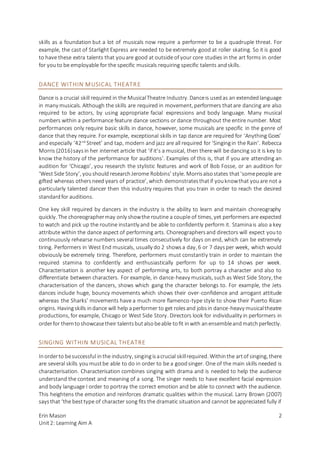Erin Mason
Unit2: Learning Aim A
2
skills as a foundation but a lot of musicals now require a performer to be a quadruple threat. For
example, the cast of Starlight Express are needed to be extremely good at roller skating. So it is good
to have these extra talents that youare good at outside of your core studies in the art forms in order
for youto be employable for the specific musicals requiring specific talents andskills.
DANCE WITHIN MUSICAL THEATRE
Dance is a crucial skill required in the MusicalTheatre Industry. Danceis usedas an extendedlanguage
in many musicals. Although the skills are required in movement, performers thatare dancing are also
required to be actors, by using appropriate facial expressions and body language. Many musical
numbers within a performance feature dance sections or dance throughout the entire number. Most
performances only require basic skills in dance, however, some musicals are specific in the genre of
dance that they require. For example, exceptional skills in tap dance are required for ‘Anything Goes’
and especially ‘42nd
Street’ and tap, modern and jazz are all required for ‘Singingin the Rain’. Rebecca
Morris (2016)saysin her internet article that ‘if it’s a musical, then there will be dancing so it is key to
know the history of the performance for auditions’. Examples of this is, that if you are attending an
audition for ‘Chicago’, you research the stylistic features and work of Bob Fosse, or an audition for
‘West Side Story’, youshould researchJerome Robbins’ style. Morrisalsostates that‘somepeople are
gifted whereas othersneed years of practice’, which demonstratesthatif youknowthat youare not a
particularly talented dancer then this industry requires that you train in order to reach the desired
standardfor auditions.
One key skill required by dancers in the industry is the ability to learn and maintain choreography
quickly. The choreographermay only showthe routine a couple of times, yet performers are expected
to watch and pick up the routine instantly and be able to confidently perform it. Staminais also a key
attribute within the dance aspect of performing arts. Choreographersand directors will expect youto
continuously rehearse numbers several times consecutively for days on end, which can be extremely
tiring. Performers in West End musicals, usually do 2 showsa day, 6 or 7 daysper week, which would
obviously be extremely tiring. Therefore, performers must constantly train in order to maintain the
required stamina to confidently and enthusiastically perform for up to 14 shows per week.
Characterisation is another key aspect of performing arts, to both portray a character and also to
differentiate between characters. For example, in dance-heavy musicals, such as West Side Story, the
characterisation of the dancers, shows which gang the character belongs to. For example, the Jets
dances include huge, bouncy movements which shows their over-confidence and arrogant attitude
whereas the Sharks’ movements have a much more flamenco-type style to show their Puerto Rican
origins. Havingskills indance will help aperformer to get rolesand jobsin dance-heavy musicaltheatre
productions, for example, Chicago or West Side Story. Directors look for individuality in performers in
orderfor themtoshowcasetheir talentsbutalsobeable tofit inwith anensembleandmatchperfectly.
SINGING WITHIN MUSICAL THEATRE
Inorderto besuccessful inthe industry, singingisacrucial skillrequired. Withinthe artof singing, there
are several skills youmustbe able to do in order to be a goodsinger. One of the main skills needed is
characterisation. Characterisation combines singing with drama and is needed to help the audience
understand the context and meaning of a song. The singer needs to have excellent facial expression
and body language I order to portray the correct emotion and be able to connect with the audience.
This heightens the emotion and reinforces dramatic qualities within the musical. Larry Brown (2007)
saysthat ‘the besttype of character song fits the dramatic situationand cannot be appreciated fully if
 