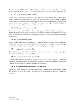 Erin Mason
Unit2: Learning Aim A
21
Abi chose to dothe full 3-yearMusical Theatre Diploma, which was Trinity recognised andcounted for
2/3 of a degree. MADD also offer a 1-yearfoundationcourseto prepare youfor the full 3-yearcourse.
9. How do youmanage yourself in auditions?
Her key advice was appearanceand to always look as goodas youcan! She said to showoff yourbody
in tight fitting clothes to help show lines, always take all of your dance shoes, you never know what
they couldask youto do. Be prepared! She also saidit may be hardbut alwaysget to the front asthey
look for confidence and people who don’tjust blend in. Youalso need to get noticed, but be polite as
no onewants to work with someonewho isn’ta nice person.
10. What have youachievedin your career?
She was askedtogo back to MADD for 4 showstochoreographanddirect, she thenmovedto London,
gotherself anagent andworkedin London. Shehashadseveral dancejobs includingdancingfor Calvin
Harris andmodellinginfashionshows. Shealsogotthe opportunity to movetoMexicoanddancethere
for 6 months.
11. How did youpay to live I London?
Abi said she was very fortunate to havea family-rundance schoolback homewhich she taughtat over
weekends to earn money and then went back to Londonfor auditionsand worked in bars and taught
there too. She said thatif youwant to perform, Londonis where youneed to be.
12. Do you get student finance for college?
Abi said that there was no studentfinance for these courses, however, she was lucky enoughto get a
half scholarshipbut the full tuitionis £9,500 peryear.
13. When wasyouat your lowest in your career?
She had auditionedfor Dance Inc. 4 times and still notgot it andwas soclose to giving up andmoving
back home butwas thenoffered the job in Mexico touring. She said to always get a well knownagent
because they will putyou out there for the big jobs abroadlike that.
14. Do you have any advice for anyone going intothe industry?
Train as hard as youcan, go to classes weekly, get your face knownas people remember who youare
and never say no, never say you can’t do something. Go to workshops as you never know who is
watching.
 