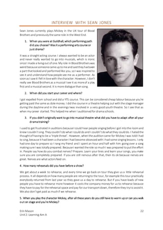 Erin Mason
Unit2: Learning Aim A
22
INTERVIEW WITH SEAN JONES
Sean Jones currently plays Mickey in the UK tour of Blood
Brothersand previously thesame role in the West End.
1. When youwere at Guildhall, which performingpath
did you choose? Wasit a performing artscourse or
just drama?
It was a straightacting course. I always wanted to be an actor
and never really wanted to go into musicals, which is ironic
since I made a livingout of one. My role in BloodBrotherswas
weird becausesomeonecameuptomeandsaidthey had seen
a part thatlookedand performedlike you, soI was inspiredto
see it and understand how people see me as a performer. As
soonasI sawitI fell inlovewith thecharacter. However, I don’t
really see Blood Brothersas a musical I see it as moreof a play
first and a musical second. It is more dialogue thansong.
2. When did you start your career and where?
I got expelled from school and did a YTS course. This can be considered cheap labour because you’re
getting paid the same as dole money. I did the course in a theatre helping out with the stage manager
during the daytime and in the evenings Iwas involved in a very good youth theatre. So I see that as
when my career started. This helpedme when I auditionedfor dramaschools.
3. If you didn’t originally want to gointo musical theatre what did you have to adapt after all your
dramatraining?
I usedto get frustrated in auditionsbecauseI could hear people singingbefore I got intothe roomand
knew I couldn’tsing. They couldn’tdowhat I could doandI couldn’tdowhatthey coulddo. I hatedthe
thoughtof havingto be a ‘triple threat’. However, when the auditioncame for Mickey I was toldI had
to sing, because it had been a character I had become obsessed with I hadsome singinglessons. I only
had one day to prepare so I rang my friend and I spent an hour and half with him going over a song
makingsure I was totally prepared. BecauseI wanted therole so muchI was prepared toputthe effort
in. People say how do you combat nerves? Prepare. Learn your lines and learn your songs, you make
sure you are completely prepared. If you are still nervous after that, then its ok because nerves are
great. Nervesare what actorsfeed on.
4. How many rehearsals did you have before a show?
We get about a week to rehearse, and every time we go back on tour they give us a little rehearsal
process. It all dependsonhow many people are returningto the tour, for example this tour practically
everybody returned from last year so they gave us a day to rehearse. But if you have loads of new
people you have to rehearse more however it costs the company money for us to rehearse because
they have to pay for the rehearsal space andpay for ourtransportdown, therefore they try to avoidit.
We also don’tget paid as muchif we rehearse.
5. When you play the character Mickey, after all these years do youstill have to warm upor can youwalk
out on stage andyou’re Mickey?
 