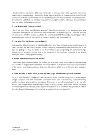 Erin Mason
Unit2: Learning Aim A
23
I don’tthink there is a massive difference in character to Mickey as there is to myself, I’m not sayingI
play myself on stage because I don’tit just similar. I go on and play an exaggerated version of myself,
so once the costumeis onI’m a real boy. Itis just energy;it is the most importantthing. I have to do a
physical warm up before I go on stage because I’m running around on a rake stage therefore I could
twist my ankles, pull a calve muscle, etc.
6. How do youplay a 7-year-oldso well?
I don’t put on a funny voice because you don’t have to demonstrate to the audience what your
character is, the director said you run on stage and you tell the audience you’re 7 years old and they
will believe you. The trick is essence, what is the essence of a child? Kids are bipolar, things are either
amazingor really boring, if youcommitto that youraudience will go alongwith it.
7. How often does the director come andwatch?
It all depends. Bill lost the rights to take BloodBrothers ontoWest end so in order to get the rights to
take it on West end we have to woo Mr. Russell. Therefore, they send the director to watch it to see
how it is getting on. They also come to see if something keeps going wrong, for example missing a
lighting cue, an entrance, running time of the shows etc. if this continues he comes to see what is
wrong. He doesn’talwaysgive us warning.
8. What is your relationshipwith the director?
I have a very good relationship with the director, he trusts me. I think that’s because I’ve been doing
thisshow for solongso I do havea certain allowance in terms of invention. BecauseMickey drivesa lot
of the scenesI havethe powerto doa little more thanothers, whichsome of themcan geta bit jealous
about.
9. When youwent to drama school, is what youwere taught there and what you now different?
Yes, it is, basically Drama College can’t teach you aboutacting. The best thing aboutDrama College is
you get to explore texts with people who specialise in those texts. It is essentially 2 years of learning
and the third year is turning it into a rep piece. The reason to go to Drama College is to get a profile.
What a goodcollege will do is see what youare good at and nurture it andmarket it when you leave.
Drama College should make you direct a performance yourself so you know that you should take on
direction. DramaCollege doesn’ttell you howto auditionfor commercials either.
 