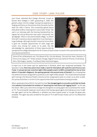 Erin Mason
Unit2: Learning Aim A
24
CASE STUDY: LARA PULVER
Lara Pulver attended Bird College (formerly known as
Doreen Bird College) in 1997, graduating in 2000. She
gained a place into the college having only experience in
Singing andDrama on the premise that she works hard to
excel her skills in Dance. She successfully gained dance
skillswhilst atBird, meaningsheis nowaTriple Threat. She
said in an interview with the Evening Standard that she
regrets her time at Bird and it was spent ‘reluctantly’ and
‘grudgingly’. Bird is a very dance based college, so attend
here with nopreviousdance experience musthavebeen a
hugechallenge. Althoughshedidn’tenjoy hertimeat Bird,
it gave her multiple opportunities on both stage and
screen, thus driving her career to its peak. She did
acknowledge her appreciation of these oppurtunites by
sayingthatthe college didprepare her for 4 yearsof back toback musicalsin the samearticle from the
Evening Standard(2012).
A major turn in her career was her appearance in Sherlock, which was recognized worldwide. The
Spectator states,’Notmany actorshave made a name for themselves with quite the same force as Lara
Pulver. InJanuary lastyearmorethaneightmillionpeopletunedintoBBC1 andwatchedherstarasIrene
Adler in‘A Scandal in Belgravia’, the opening episode in the secondseries of Sherlock’,thusshowinghow
her performancewas recognizedsoquickly by avast‘eightmillionpeople’. Thisshowsthatevenpeople
with training in the MusicalTheatre industry can be recognized to work on screen as an actor as well,
this proves thatthere is nolimit to the opportunitiesthatmusicaltheatre training provides.
When speakingto Gore (2013), she toldhim that‘she changed agents toone whocouldhelp her break
into televisionandachieve her ambition of ‘becoming the next Dame Judi frigging Dench’.’ as this was
her dream. After just a shorttime onstageshe changedto an acting agent who could boosther career
on TV. This proving Abi Sweeney’s point about that having a good agent and making sure you’re with
the right agent can be the difference in whether you have a good career or not get the great jobs
available. This agent was who landed her the jobs on TV in well-known shows such as True Bloodand
Sherlock.
Some of her achievements are: The Wizard of Oz, Into the Woods, The Last Five Years, Sherlock, A
ChorusLine, Gypsy, 42nd
Street, Grease, Chicago, EdgeofTomorrow, Gameof Thrones, UncleVanya,
Skins, MissSaigon, Spooks, TrueBlood, RobinHoodand Legacy.
 