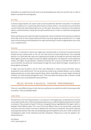 Erin Mason
Unit2: Learning Aim A
5
bothbefore an audition butshould continue to be developed even after you have the role in order to
perfect andstylise the choreography.
ACTING
In drama, tongue twisters are used in order to aid the performer with their articulation. For example,
‘red lorry, yellow lorry’ is used to help with the pronunciationof the ‘l’ soundandto ensure thatevery
soundis heard even when delivering the line at a fast pace. Articulation is importantas the audiences
need to understand what is being said during the performance in order to understand and grasp the
storyline.
Actorsandactressesalsoneed tobeable toprojecttheir voicessothattheirvoice reachesanaudiences
and is able to fill an entire theatre without the actor shouting. A good way to practice this is in a large
space andrecording yourself talkingfrom far away and listening toit back to judge whether yourvoice
is at a suitablevolume.
SNGING
Not only is it important in dance, but singers also should be able to control and maintain how they
breathe during a performance as this can aid notes and the overall performances. One breathing
exercise is to stand with feet apart and a good posture (pulled up through the spine and chest bone
tilted slightly up) with the fingers fanned and slightly overlapped on the abdomen. As the performer
inhales, the fingers should separate. Inhalation should last for 4 counts, the breath then held for 4
counts and then the performer should exhale through the mouth whilst the fingers should return to
being slightly overlapped.
A singer must also be able to care for their voice effectively in order to ensure that their voice is
prepared for every performance. This can be done by simply living a healthy lifestyle, such as healthy
eating and exercise as these help to prevent illness which could affect your vocals. Singers should not
smokeas this could severely damage the voice. If the voice does ever being to feel strained, it should
be soothedas soonas possiblewith honey andlemon.
ROLES WITHIN A MUSICAL THEATRE PERFORMANCE
There are many different typesof roles thatyoucouldbe cast asa performer within the company after
an audition. These are detailed below:
LEAD ROLE
The lead role is the mostimportantpartin a musical asit is the largest part, usually with the mostlines
andusually includessolos. Performersplayingaleadrole are usually thehighestpaidperformers within
a company. They are paid an Equity* minimum, alongside the pay negotiated by their agent, which is
between £350-£500 per week. This is one of the most difficult roles as not only do they usually have
most lines and lyrics to learn but have to dedicate the most time to rehearsals. During the rehearsal
andpreparationperiod, theseroles are probably goingtobeneeded for every call inorder toblock and
choreograph as well as tech rehearsals and dress rehearsals. (*Equity are a union for people in art-
basedindustries.)
 