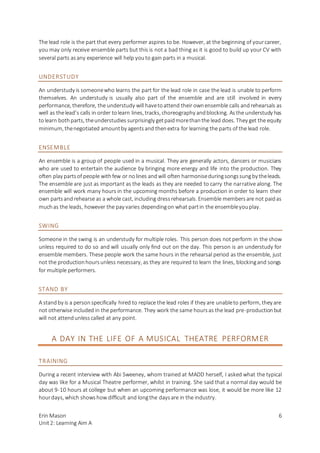 Erin Mason
Unit2: Learning Aim A
6
The lead role is the part that every performer aspires to be. However, at the beginning of yourcareer,
you may only receive ensemble parts but this is not a bad thing as it is good to build up your CV with
several parts asany experience will help youto gain parts in a musical.
UNDERSTUDY
An understudy is someonewho learns the part for the lead role in case the lead is unable to perform
themselves. An understudy is usually also part of the ensemble and are still involved in every
performance, therefore, the understudy will havetoattend their ownensemble calls andrehearsals as
well as thelead’s calls in order tolearn lines, tracks, choreography andblocking. Asthe understudy has
tolearn bothparts, theunderstudies surprisingly getpaidmorethanthe lead does. They get the equity
minimum, thenegotiated amountby agentsand thenextra for learning the parts of the lead role.
ENSEMBLE
An ensemble is a group of people used in a musical. They are generally actors, dancers or musicians
who are used to entertain the audience by bringing more energy and life into the production. They
often play partsof people withfew or nolines andwill often harmoniseduringsongssungby theleads.
The ensemble are just as important as the leads as they are needed to carry the narrative along. The
ensemble will work many hours in the upcoming months before a production in order to learn their
own partsandrehearse as a whole cast, including dressrehearsals. Ensemble membersare not paidas
muchas the leads, however the pay varies dependingon what partin the ensembleyouplay.
SWING
Someone in the swing is an understudy for multiple roles. This person does not perform in the show
unless required to do so and will usually only find out on the day. This person is an understudy for
ensemble members. These people work the same hours in the rehearsal period as the ensemble, just
not the productionhoursunless necessary, as they are required to learn the lines, blockingand songs
for multiple performers.
STAND BY
A standby is a personspecifically hired to replace the lead roles if they are unableto perform, they are
not otherwise included in the performance. They work the same hoursas the lead pre-productionbut
will not attendunlesscalled at any point.
A DAY IN THE LIFE OF A MUSICAL THEATRE PERFORMER
TRAINING
During a recent interview with Abi Sweeney, whom trained at MADD herself, I asked what the typical
day was like for a Musical Theatre performer, whilst in training. She said that a normal day would be
about 9-10 hours at college but when an upcoming performance was lose, it would be more like 12
hourdays, which showshow difficult and longthe daysare in the industry.
 