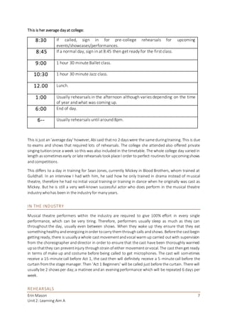 Erin Mason
Unit2: Learning Aim A
7
This is her average day at college:
This is just an‘average day’ however, Abi said thatno 2 dayswere the same duringtraining. This is due
to exams and shows that required lots of rehearsals. The college she attended also offered private
singing tuitiononce a week so this was also included in the timetable. The whole college day varied in
length assometimesearly or late rehearsals took place I order to perfect routinesfor upcomingshows
andcompetitions.
This differs to a day in training for Sean Jones, currently Mickey in Blood Brothers, whom trained at
Guildhall. In an interview I had with him, he said how he only trained in drama instead of musical
theatre, therefore he had no initial vocal training or training in dance when he originally was cast as
Mickey. But he is still a very well-known successful actor who does perform in the musical theatre
industry whohas been in the industry for many years.
IN THE INDUSTRY
Musical theatre performers within the industry are required to give 100% effort in every single
performance, which can be very tiring. Therefore, performers usually sleep as much as they can
throughout the day, usually even between shows. When they wake up they ensure that they eat
somethinghealthy andenergizinginorder tocarry themthroughcalls andshows. Beforethe castbegin
getting ready, there is usually a whole cast movementandvocal warm up carried outwith supervision
from the choreographer and director in order to ensure that the cast have been thoroughly warmed
upso thatthey can preventinjury throughstrainof either movementorvocal. The cast thenget ready
in terms of make up and costume before being called to get microphones. The cast will sometimes
receive a 15-minute call before Act 1, the cast then will definitely receive a 5-minute call before the
curtain fromthe stage manager. Then ‘Act 1 Beginners’ will be called just before the curtain. There will
usually be 2 showsper day;a matinee andan eveningperformance which will be repeated 6 days per
week.
REHEARSALS
8:30 If called, sign in for pre-college rehearsals for upcoming
events/showcases/performances.
8:45 If a normal day, sign in at 8:45 then get ready for the first class.
9:00 1 hour 30 minute Ballet class.
10:30 1 hour 30 minute Jazz class.
12.00 Lunch.
1:00 Usually rehearsals in the afternoon although varies depending on the time
of year and what was coming up.
6:00 End of day.
6-- Usually rehearsals until around 8pm.
 