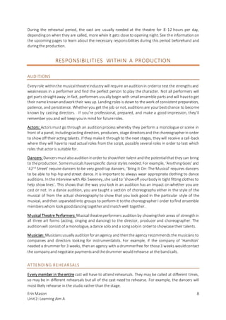 Erin Mason
Unit2: Learning Aim A
8
During the rehearsal period, the cast are usually needed at the theatre for 8-12 hours per day,
dependingon when they are called, more when it gets close to opening night. See the informationon
the upcoming pages to learn about the necessary responsibilities during this period beforehand and
duringthe production.
RESPONSIBILITIES WITHIN A PRODUCTION
AUDITIONS
Every role withinthe musical theatreindustry will require anauditionin orderto testthe strengthsand
weaknesses in a performer and find the perfect person to play the character. Not all performers will
get partsstraightaway, in fact, performersusually begin with smallensemble partsandwill haveto get
their name knownandwork their way up. Landing roles is downto the work of consistentpreparation,
patience, and persistence. Whether you get the job or not, auditionsare yourbest chance to become
known by casting directors. If you’re professional, prepared, and make a good impression, they’ll
remember you and will keep youin mindfor future roles.
Actors: Actors must go through an audition process whereby they perform a monologue or scene in
front of a panel, includingcasting directors, producers, stage directorsand the choreographerin order
to show off their acting talents. If they makeit throughto the next stages, they will receive a call-back
where they will have to read actual roles from the script, possibly several roles in order to test which
roles that actor is suitable for.
Dancers:Dancersmustalsoauditioninorder to showtheir talent andthe potentialthat they can bring
to theproduction. Somemusicalshavespecific dance stylesneeded. For example, ‘AnythingGoes’ and
‘42nd
Street’ require dancers to be very good tap dancers, ‘Bring It On: The Musical’ requires dancers
to be able to hip-hip and street dance. It is important to always wear appropriate clothing to dance
auditions. In the interview with Abi Sweeney, she said to ‘showoff yourbody in tight fitting clothes to
help show lines’. This shows that the way you look in an audition has an impact on whether you are
cast or not. In a dance audition, you are taught a section of choreography either in the style of the
musical of from the actual choreography to show that you look good in the particular style of the
musical, and then separated into groups to perform it to the choreographer I order to find ensemble
memberswhom look gooddancing togetherand matchwell together.
Musical Theatre Performers: Musicaltheatreperformers auditionby showingtheir areas of strengthin
all three art forms (acting, singing and dancing) to the director, producer and choreographer. The
auditionwill consist of a monologue, adance solo anda songsoloin orderto showcase their talents.
Musician: Musiciansusually auditionforanagency and thenthe agency recommendsthe musiciansto
companies and directors looking for instrumentalists. For example, if the company of ‘Hamilton’
needed a drummerfor 3 weeks, thenan agency with a drummerfree for those3 weeks wouldcontact
the company andnegotiate paymentsandthedrummer wouldrehearse at the bandcalls.
ATTENDING REHEARSALS
Every member in the entire cast will have to attend rehearsals. They may be called at different times,
so may be in different rehearsals but all of the cast need to rehearse. For example, the dancers will
mostlikely rehearse in the studiorather thanthe stage.
 