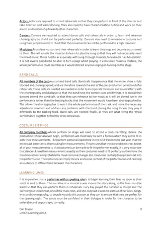 Erin Mason
Unit2: Learning Aim A
9
Actors: Actors are required to attend rehearsals so that they can perform in front of the director and
take direction and learn blocking. They also need to have characterisation tuition and work on their
accent and relationshiptowardsother characters.
Dancers: Dancers are required to attend dance calls and rehearsals in order to learn and rehearse
choreography so that it can be performed perfectly. Dancers also need to rehearse in costume and
usingtheir props in order to check thatthe movementscan still be performed to a high standard.
Musicians:Musiciansmustattendtheirrehearsalsin order tolearn thesongsandbecome accustomed
to them. This will enable the musician to learn to play the song so that they will not necessarily need
the sheet music. This is helpful as especially with sung-throughmusicals, forexample ‘Les Miserables’,
it is not always possible to be able to turn a page whilst playing. If a musician makes a mistake, the
whole performance could crumble as it would distract anyonesingingor dancingon the stage.
BAND CALLS
All members of the cast must attend band calls. Band calls happen once that the entire show is fully
blockedandchoreographed, andaretherefore towardstheend of thepre-productionperiod andafter
rehearsals. These calls are needed are neededin order toincorporatethemusic andsoundeffects with
the choreography and dialogue so that the band have the correct cues and timings. It is crucial that
dancers attend the band calls so that they can rehearse to live music as it will be played live in the
performance rather than the backing tracks that the movement would have been choreographed to.
This allows the choreographer to watch the whole performance of the track and make the necessary
adjustments needed and address any problems with the band playing the song incase they play it
differently to the backing track. Band calls are needed finally, as they are what string the whole
performance together before the dress rehearsals.
COSTUME FITTINGS
All company members whom perform on stage will need to attend a costume fitting. Before the
productionrehearsalseven begin, performers will mostlikely be sent a form in which they are to fill in
with their measurements. I know from personal experience in the UKP Pantomime last year that the
entire cast were senta sheet askingfor measurements. Thisensuresthatthe wardrobemistressknows
all of yourmeasurementssothatcostumescanbemadetofittheperformerexactly. Itisvery important
thatdancers knowtheir measurementsexactly as their costumesneed tofit perfectly as they havethe
mostmovementandprobably themostcostumechangestoo. Costumescanhelptoapply contextinto
the performance. The costumescan imply the era andsocial context of the performance and can help
an audience to differentiate between the characters.
LEARNING LINES
It is imperative that a performer witha speaking role is to begin learning their lines as soon as their
script is sent to them. The narrative in a musical is was moves the story along, so the lines must be
learnt so that they can perform them in rehearsals. Lucy Kay played the narrator in Joseph and The
TechnicolourDreamcoat, one of themain roles, andshe only had1 week to learn all of her lines, songs,
lyrics andchoreography, sopeople mustdothis assoonas they can to ensure thatthey are perfect for
the opening night. The actors must be confident in their dialogue in order for the character to be
believable and be portrayedcorrectly.
 