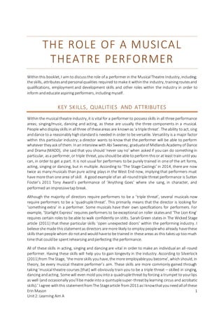 Erin Mason
Unit2: Learning Aim A
1
THE ROLE OF A MUSICAL
THEATRE PERFORMER
Within this booklet, I aim to discussthe role of a performer in the MusicalTheatre Industry, including;
the skills, attributesand personalqualities required to make it within the industry, trainingroutesand
qualifications, employment and development skills and other roles within the industry in order to
inform andeducate aspiring performers, including myself.
KEY SKILLS, QUALITIES AND ATTRIBUTES
Within the musical theatre industry, it is vital for a performer to possessskills in all three performance
areas; singing/music, dancing and acting, as these are usually the three components in a musical.
People whodisplay skills in all three of theseareas are knownas‘a triple threat’. The ability to act, sing
anddance to a reasonably highstandardis needed in order to be versatile. Versatility is a major factor
within this particular industry; a director wants to know that the performer will be able to perform
whatever they ask of them. Inan interview with Abi Sweeney, graduateof MidlandsAcademy of Dance
and Drama (MADD), she said that you should ‘never say no’ when asked if you can do something in
particular, asa performer, or triple threat, youshouldbe able to perform thisor at least train until you
can, in order to get a part. It is not usual for performers to be purely trained in one of the art forms,
acting, singing or dancing, but in multiple. According to ‘The Stage Castings’ in 2014, there are now
twice as many musicals than pure acting plays in the West End now, implying that performers must
have more than one area of skill. A good example of an all-roundtriple threat performance is Sutton
Foster’s 2011 Tony Award’s performance of ‘Anything Goes’ where she sang, in character, and
performed an impressivetap break.
Although the majority of directors require performers to be a ‘triple threat’, several musicals now
require performers to be a ‘quadruple threat’. This primarily means that the director is looking for
‘something extra’ in a performer. Some musicals have their own specifications for performers. For
example, ‘Starlight Express’ requires performers to be exceptional on roller skatesand ‘The Lion King’
requires certain roles to be able to walk confidently on stilts. Sarah Green states in The Wicked Stage
article (2011) that these particular skills ‘open unexpected doors’ within the performing industry. I
believe she made thisstatementas directors are more likely to employ peoplewho already havethese
skills thanpeople whom do notand would haveto be trained in these areas as this takesup too much
time that couldbe spentrehearsing andperfecting the performance.
All of these skills in acting, singing and dancing are vital in order to make an individual an all-round
performer. Having these skills will help you to gain longevity in the industry. According to Silverlock
(2011)from The Stage, ‘the more skills youhave, the more employableyou become’, which should, in
theory, be every musical theatre performer’s aim. These skills are more commonly gained through
taking ‘musical theatre courses [that] will obviously train you to be a triple threat – skilled in singing,
dancing andacting. Some will even mold youinto a quadruplethreat by forcing a trumpet to yourlips
as well (and occasionally you’ll be made into a quintuplesuper-threatby learning circus and acrobatic
skills).’ I agree withthis statementfromThe Stagearticle from2011 asI knowthatyouneedall of these
 