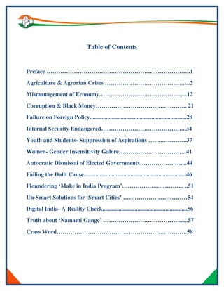 Table of Contents
Preface ………………………………………………………………..1
Agriculture & Agrarian Crises ……………………………………..2
Mismanagement of Economy……………………………………....12
Corruption & Black Money……………………………………….. 21
Failure on Foreign Policy..................................................................28
Internal Security Endangered……………………………………..34
Youth and Students- Suppression of Aspirations ………………..37
Women- Gender Insensitivity Galore……………………………..41
Autocratic Dismissal of Elected Governments…………………....44
Failing the Dalit Cause......................................................................46
Floundering ‘Make in India Program’………………………….. ..51
Un-Smart Solutions for ‘Smart Cities’ ……………………………54
Digital India- A Reality Check..........................................................56
Truth about ‘Namami Gange’ …………………………………......57
Crass Word………………………………………………………….58
 
