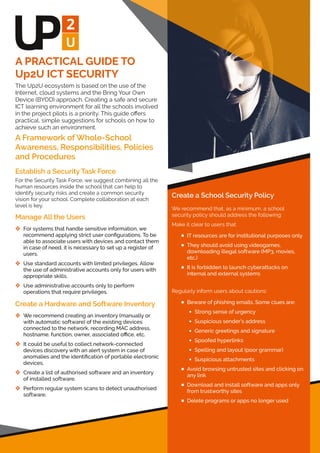 A PRACTICAL GUIDE TO
Up2U ICT SECURITY
The Up2U ecosystem is based on the use of the
Internet, cloud systems and the Bring Your Own
Device (BYOD) approach. Creating a safe and secure
ICT learning environment for all the schools involved
in the project pilots is a priority. This guide oﬀers
practical, simple suggestions for schools on how to
achieve such an environment.
A Framework of Whole-School
Awareness, Responsibilities, Policies
and Procedures
Establish a Security Task Force
For the Security Task Force, we suggest combining all the
human resources inside the school that can help to
identify security risks and create a common security
vision for your school. Complete collaboration at each
level is key.
Manage All the Users
 For systems that handle sensitive information, we
recommend applying strict user conﬁgurations. To be
able to associate users with devices and contact them
in case of need, it is necessary to set up a register of
users.
 Use standard accounts with limited privileges. Allow
the use of administrative accounts only for users with
appropriate skills.
 Use administrative accounts only to perform
operations that require privileges.
Create a Hardware and Software Inventory
 We recommend creating an inventory (manually or
with automatic software) of the existing devices
connected to the network, recording MAC address,
hostname, function, owner, associated oﬃce, etc.
 It could be useful to collect network-connected
devices discovery with an alert system in case of
anomalies and the identiﬁcation of portable electronic
devices.
 Create a list of authorised software and an inventory
of installed software.
 Perform regular system scans to detect unauthorised
software.
Create a School Security Policy
We recommend that, as a minimum, a school
security policy should address the following:
Make it clear to users that:
 IT resources are for institutional purposes only
 They should avoid using videogames,
downloading illegal software (MP3, movies,
etc.)
 It is forbidden to launch cyberattacks on
internal and external systems
Regularly inform users about cautions:
 Beware of phishing emails. Some clues are:
 Strong sense of urgency
 Suspicious sender’s address
 Generic greetings and signature
 Spoofed hyperlinks
 Spelling and layout (poor grammar)
 Suspicious attachments
 Avoid browsing untrusted sites and clicking on
any link
 Download and install software and apps only
from trustworthy sites
 Delete programs or apps no longer used
 