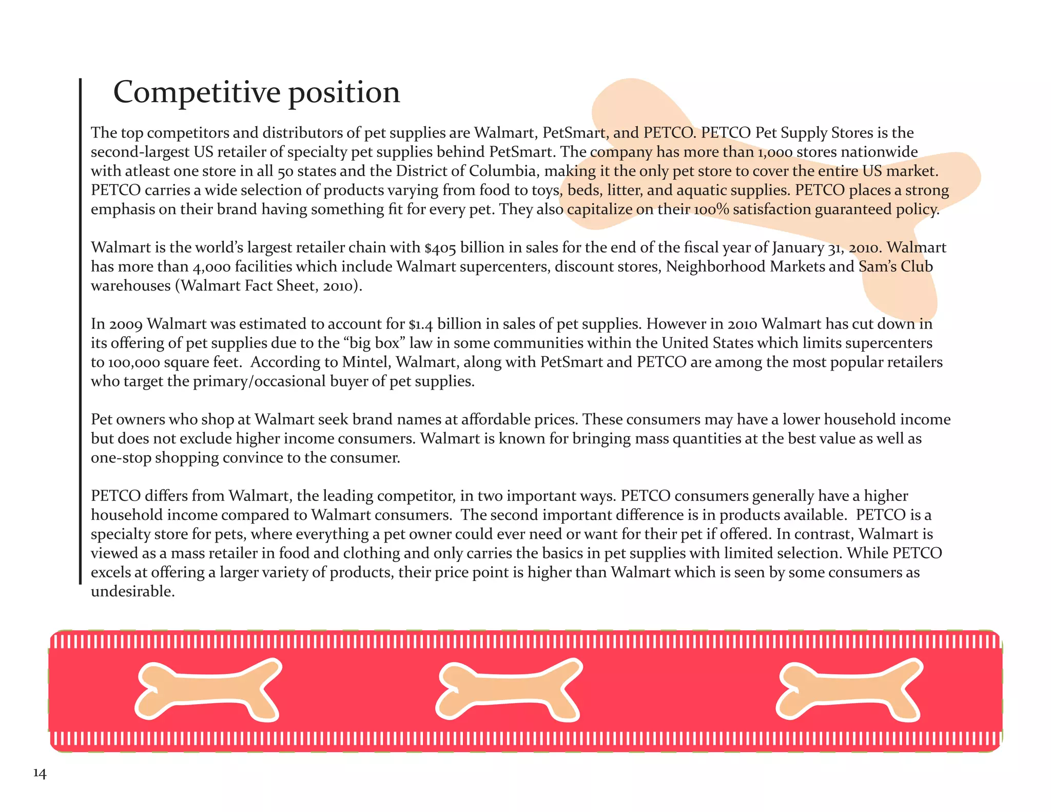 Competitive position
     The top competitors and distributors of pet supplies are Walmart, PetSmart, and PETCO. PETCO Pet Supply Stores is the
     second-largest US retailer of specialty pet supplies behind PetSmart. The company has more than 1,000 stores nationwide
     with atleast one store in all 50 states and the District of Columbia, making it the only pet store to cover the entire US market.
     PETCO carries a wide selection of products varying from food to toys, beds, litter, and aquatic supplies. PETCO places a strong
     emphasis on their brand having something fit for every pet. They also capitalize on their 100% satisfaction guaranteed policy.

     Walmart is the world’s largest retailer chain with $405 billion in sales for the end of the fiscal year of January 31, 2010. Walmart
     has more than 4,000 facilities which include Walmart supercenters, discount stores, Neighborhood Markets and Sam’s Club
     warehouses (Walmart Fact Sheet, 2010).

     In 2009 Walmart was estimated to account for $1.4 billion in sales of pet supplies. However in 2010 Walmart has cut down in
     its offering of pet supplies due to the “big box” law in some communities within the United States which limits supercenters
     to 100,000 square feet. According to Mintel, Walmart, along with PetSmart and PETCO are among the most popular retailers
     who target the primary/occasional buyer of pet supplies.

     Pet owners who shop at Walmart seek brand names at affordable prices. These consumers may have a lower household income
     but does not exclude higher income consumers. Walmart is known for bringing mass quantities at the best value as well as
     one-stop shopping convince to the consumer.

     PETCO differs from Walmart, the leading competitor, in two important ways. PETCO consumers generally have a higher
     household income compared to Walmart consumers. The second important difference is in products available. PETCO is a
     specialty store for pets, where everything a pet owner could ever need or want for their pet if offered. In contrast, Walmart is
     viewed as a mass retailer in food and clothing and only carries the basics in pet supplies with limited selection. While PETCO
     excels at offering a larger variety of products, their price point is higher than Walmart which is seen by some consumers as
     undesirable.




14
 