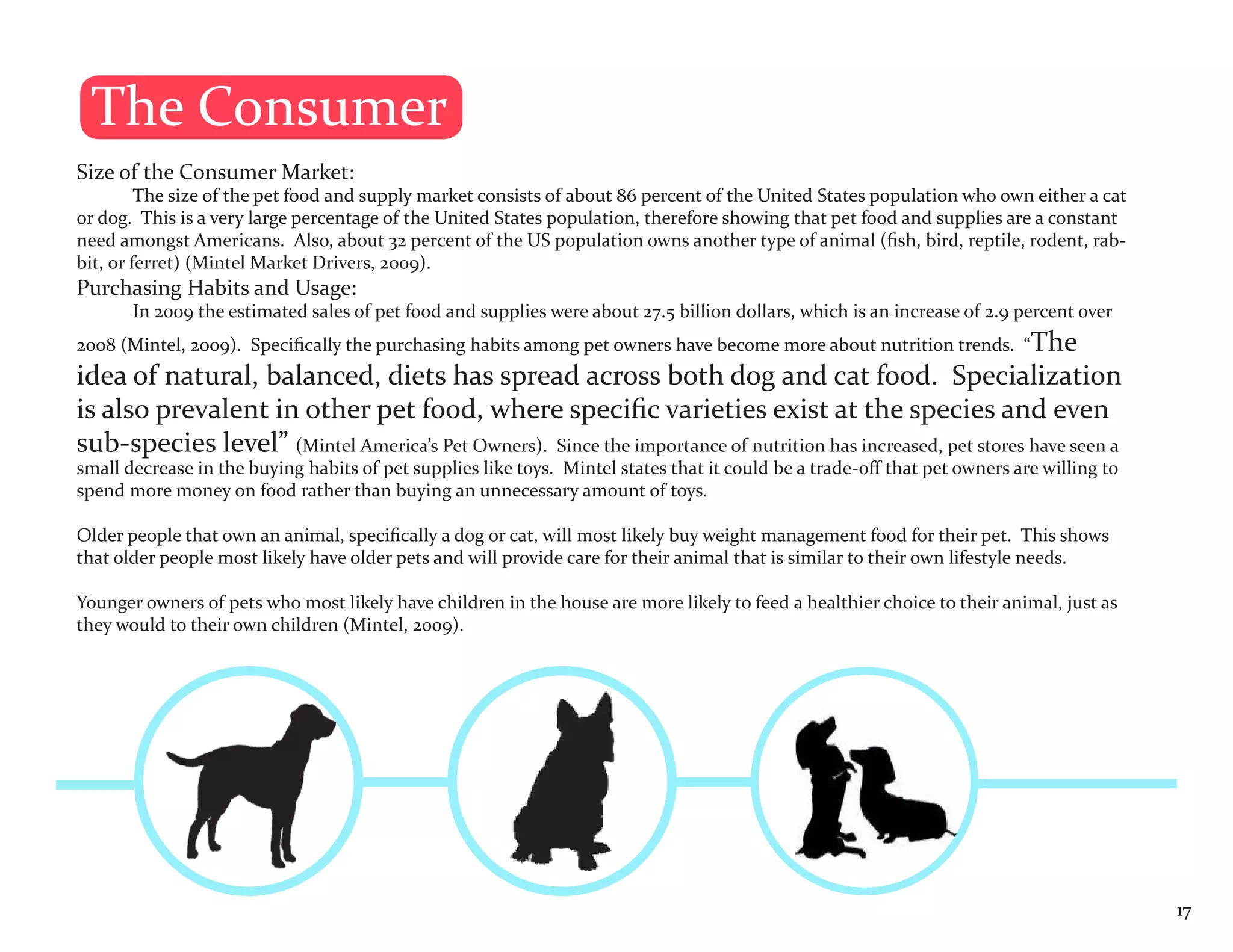 The Consumer
Size of the Consumer Market:
         The size of the pet food and supply market consists of about 86 percent of the United States population who own either a cat
or dog. This is a very large percentage of the United States population, therefore showing that pet food and supplies are a constant
need amongst Americans. Also, about 32 percent of the US population owns another type of animal (fish, bird, reptile, rodent, rab-
bit, or ferret) (Mintel Market Drivers, 2009).
Purchasing Habits and Usage:
       In 2009 the estimated sales of pet food and supplies were about 27.5 billion dollars, which is an increase of 2.9 percent over
2008 (Mintel, 2009). Specifically the purchasing habits among pet owners have become more about nutrition trends. “The
idea of natural, balanced, diets has spread across both dog and cat food. Specialization
is also prevalent in other pet food, where specific varieties exist at the species and even
sub-species level” (Mintel America’s Pet Owners). Since the importance of nutrition has increased, pet stores have seen a
small decrease in the buying habits of pet supplies like toys. Mintel states that it could be a trade-off that pet owners are willing to
spend more money on food rather than buying an unnecessary amount of toys.

Older people that own an animal, specifically a dog or cat, will most likely buy weight management food for their pet. This shows
that older people most likely have older pets and will provide care for their animal that is similar to their own lifestyle needs.

Younger owners of pets who most likely have children in the house are more likely to feed a healthier choice to their animal, just as
they would to their own children (Mintel, 2009).




                                                                                                                                           17
 