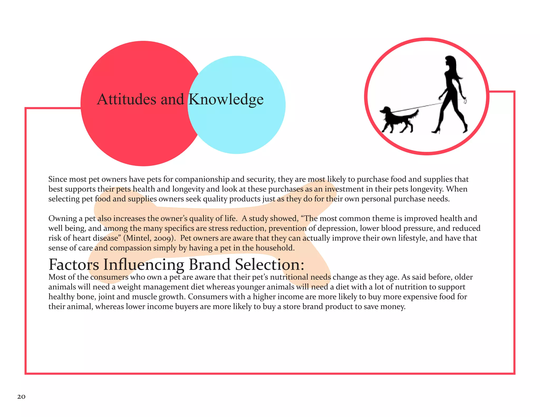 Attitudes and Knowledge



     Since most pet owners have pets for companionship and security, they are most likely to purchase food and supplies that
     best supports their pets health and longevity and look at these purchases as an investment in their pets longevity. When
     selecting pet food and supplies owners seek quality products just as they do for their own personal purchase needs.

     Owning a pet also increases the owner’s quality of life. A study showed, “The most common theme is improved health and
     well being, and among the many specifics are stress reduction, prevention of depression, lower blood pressure, and reduced
     risk of heart disease” (Mintel, 2009). Pet owners are aware that they can actually improve their own lifestyle, and have that
     sense of care and compassion simply by having a pet in the household.

     Factors Influencing Brand Selection:
     Most of the consumers who own a pet are aware that their pet’s nutritional needs change as they age. As said before, older
     animals will need a weight management diet whereas younger animals will need a diet with a lot of nutrition to support
     healthy bone, joint and muscle growth. Consumers with a higher income are more likely to buy more expensive food for
     their animal, whereas lower income buyers are more likely to buy a store brand product to save money.




20
 