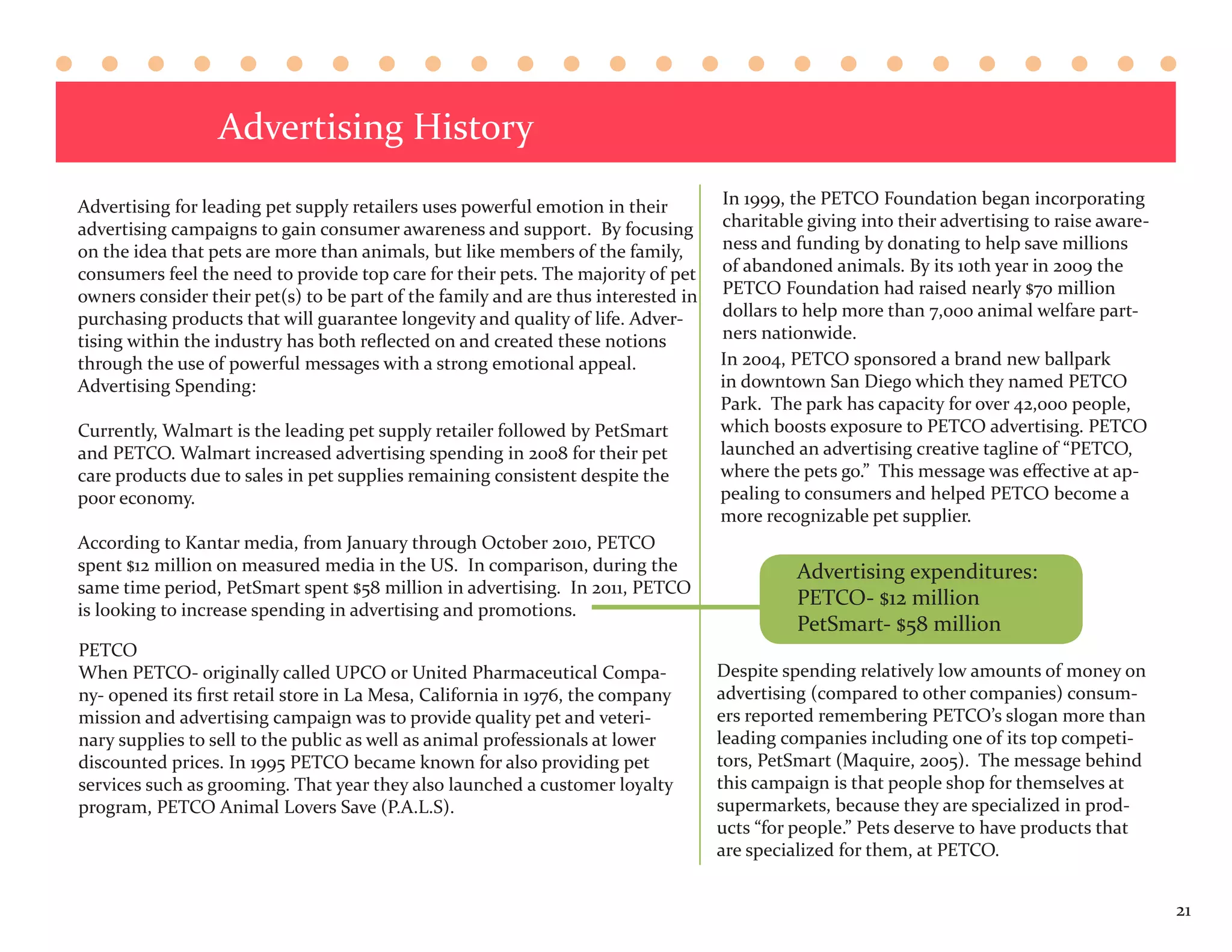 Advertising History
Advertising for leading pet supply retailers uses powerful emotion in their        In 1999, the PETCO Foundation began incorporating
advertising campaigns to gain consumer awareness and support. By focusing          charitable giving into their advertising to raise aware-
on the idea that pets are more than animals, but like members of the family,       ness and funding by donating to help save millions
consumers feel the need to provide top care for their pets. The majority of pet    of abandoned animals. By its 10th year in 2009 the
owners consider their pet(s) to be part of the family and are thus interested in   PETCO Foundation had raised nearly $70 million
purchasing products that will guarantee longevity and quality of life. Adver-      dollars to help more than 7,000 animal welfare part-
tising within the industry has both reflected on and created these notions         ners nationwide.
through the use of powerful messages with a strong emotional appeal.               In 2004, PETCO sponsored a brand new ballpark
Advertising Spending:                                                              in downtown San Diego which they named PETCO
                                                                                   Park. The park has capacity for over 42,000 people,
Currently, Walmart is the leading pet supply retailer followed by PetSmart         which boosts exposure to PETCO advertising. PETCO
and PETCO. Walmart increased advertising spending in 2008 for their pet            launched an advertising creative tagline of “PETCO,
care products due to sales in pet supplies remaining consistent despite the        where the pets go.” This message was effective at ap-
poor economy.                                                                      pealing to consumers and helped PETCO become a
                                                                                   more recognizable pet supplier.
According to Kantar media, from January through October 2010, PETCO
spent $12 million on measured media in the US. In comparison, during the                    Advertising expenditures:
same time period, PetSmart spent $58 million in advertising. In 2011, PETCO
                                                                                            PETCO- $12 million
is looking to increase spending in advertising and promotions.
                                                                                            PetSmart- $58 million
PETCO
When PETCO- originally called UPCO or United Pharmaceutical Compa-                 Despite spending relatively low amounts of money on
ny- opened its first retail store in La Mesa, California in 1976, the company      advertising (compared to other companies) consum-
mission and advertising campaign was to provide quality pet and veteri-            ers reported remembering PETCO’s slogan more than
nary supplies to sell to the public as well as animal professionals at lower       leading companies including one of its top competi-
discounted prices. In 1995 PETCO became known for also providing pet               tors, PetSmart (Maquire, 2005). The message behind
services such as grooming. That year they also launched a customer loyalty         this campaign is that people shop for themselves at
program, PETCO Animal Lovers Save (P.A.L.S).                                       supermarkets, because they are specialized in prod-
                                                                                   ucts “for people.” Pets deserve to have products that
                                                                                   are specialized for them, at PETCO.


                                                                                                                                              21
 