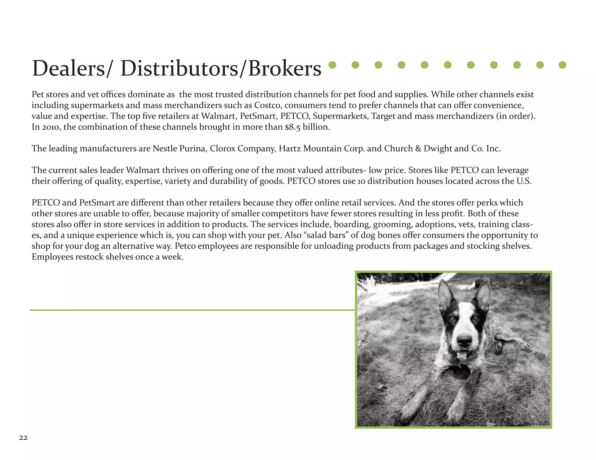 Dealers/ Distributors/Brokers
     Pet stores and vet offices dominate as the most trusted distribution channels for pet food and supplies. While other channels exist
     including supermarkets and mass merchandizers such as Costco, consumers tend to prefer channels that can offer convenience,
     value and expertise. The top five retailers at Walmart, PetSmart, PETCO, Supermarkets, Target and mass merchandizers (in order).
     In 2010, the combination of these channels brought in more than $8.5 billion.

     The leading manufacturers are Nestle Purina, Clorox Company, Hartz Mountain Corp. and Church & Dwight and Co. Inc.

     The current sales leader Walmart thrives on offering one of the most valued attributes- low price. Stores like PETCO can leverage
     their offering of quality, expertise, variety and durability of goods. PETCO stores use 10 distribution houses located across the U.S.

     PETCO and PetSmart are different than other retailers because they offer online retail services. And the stores offer perks which
     other stores are unable to offer, because majority of smaller competitors have fewer stores resulting in less profit. Both of these
     stores also offer in store services in addition to products. The services include, boarding, grooming, adoptions, vets, training class-
     es, and a unique experience which is, you can shop with your pet. Also “salad bars” of dog bones offer consumers the opportunity to
     shop for your dog an alternative way. Petco employees are responsible for unloading products from packages and stocking shelves.
     Employees restock shelves once a week.




22
 