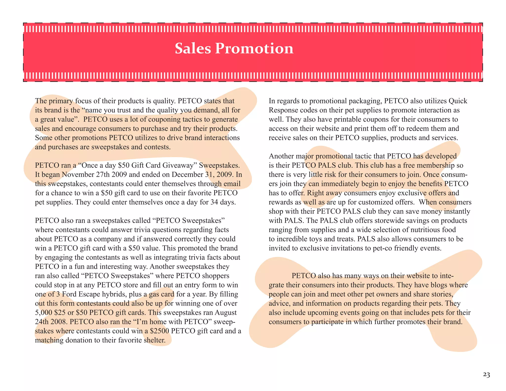 Sales Promotion


The primary focus of their products is quality. PETCO states that       In regards to promotional packaging, PETCO also utilizes Quick
its brand is the “name you trust and the quality you demand, all for    Response codes on their pet supplies to promote interaction as
a great value”. PETCO uses a lot of couponing tactics to generate       well. They also have printable coupons for their consumers to
sales and encourage consumers to purchase and try their products.       access on their website and print them off to redeem them and
Some other promotions PETCO utilizes to drive brand interactions        receive sales on their PETCO supplies, products and services.
and purchases are sweepstakes and contests.
                                                                        Another major promotional tactic that PETCO has developed
PETCO ran a “Once a day $50 Gift Card Giveaway” Sweepstakes.            is their PETCO PALS club. This club has a free membership so
It began November 27th 2009 and ended on December 31, 2009. In          there is very little risk for their consumers to join. Once consum-
this sweepstakes, contestants could enter themselves through email      ers join they can immediately begin to enjoy the benefits PETCO
for a chance to win a $50 gift card to use on their favorite PETCO      has to offer. Right away consumers enjoy exclusive offers and
pet supplies. They could enter themselves once a day for 34 days.       rewards as well as are up for customized offers. When consumers
                                                                        shop with their PETCO PALS club they can save money instantly
PETCO also ran a sweepstakes called “PETCO Sweepstakes”                 with PALS. The PALS club offers storewide savings on products
where contestants could answer trivia questions regarding facts         ranging from supplies and a wide selection of nutritious food
about PETCO as a company and if answered correctly they could           to incredible toys and treats. PALS also allows consumers to be
win a PETCO gift card with a $50 value. This promoted the brand         invited to exclusive invitations to pet-co friendly events.
by engaging the contestants as well as integrating trivia facts about
PETCO in a fun and interesting way. Another sweepstakes they
ran also called “PETCO Sweepstakes” where PETCO shoppers                        PETCO also has many ways on their website to inte-
could stop in at any PETCO store and fill out an entry form to win      grate their consumers into their products. They have blogs where
one of 3 Ford Escape hybrids, plus a gas card for a year. By filling    people can join and meet other pet owners and share stories,
out this form contestants could also be up for winning one of over      advice, and information on products regarding their pets. They
5,000 $25 or $50 PETCO gift cards. This sweepstakes ran August          also include upcoming events going on that includes pets for their
24th 2008. PETCO also ran the “I’m home with PETCO” sweep-              consumers to participate in which further promotes their brand.
stakes where contestants could win a $2500 PETCO gift card and a
matching donation to their favorite shelter.



                                                                                                                                              23
 