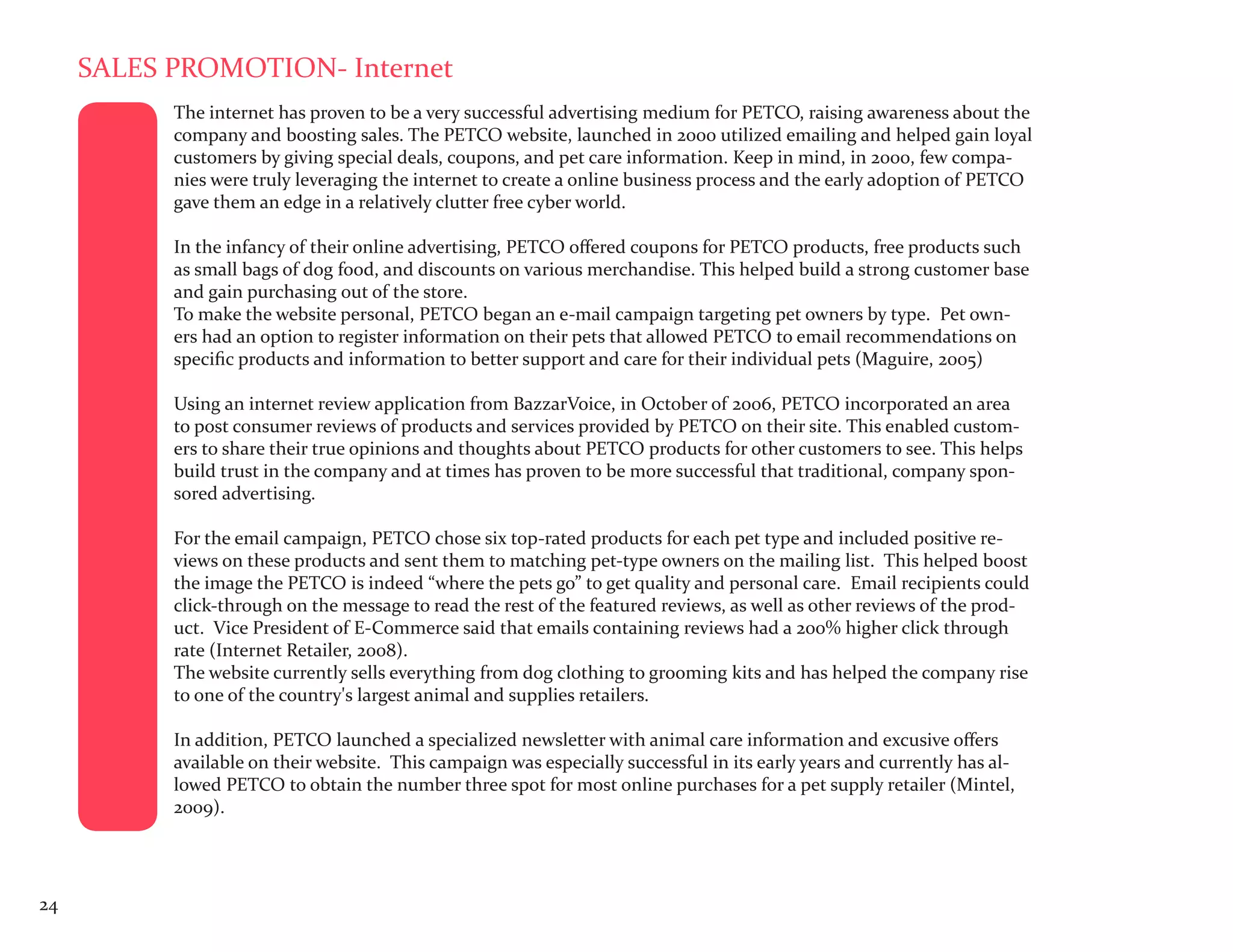 SALES PROMOTION- Internet
           The internet has proven to be a very successful advertising medium for PETCO, raising awareness about the
           company and boosting sales. The PETCO website, launched in 2000 utilized emailing and helped gain loyal
           customers by giving special deals, coupons, and pet care information. Keep in mind, in 2000, few compa-
           nies were truly leveraging the internet to create a online business process and the early adoption of PETCO
           gave them an edge in a relatively clutter free cyber world.

           In the infancy of their online advertising, PETCO offered coupons for PETCO products, free products such
           as small bags of dog food, and discounts on various merchandise. This helped build a strong customer base
           and gain purchasing out of the store.
           To make the website personal, PETCO began an e-mail campaign targeting pet owners by type. Pet own-
           ers had an option to register information on their pets that allowed PETCO to email recommendations on
           specific products and information to better support and care for their individual pets (Maguire, 2005)

           Using an internet review application from BazzarVoice, in October of 2006, PETCO incorporated an area
           to post consumer reviews of products and services provided by PETCO on their site. This enabled custom-
           ers to share their true opinions and thoughts about PETCO products for other customers to see. This helps
           build trust in the company and at times has proven to be more successful that traditional, company spon-
           sored advertising.

           For the email campaign, PETCO chose six top-rated products for each pet type and included positive re-
           views on these products and sent them to matching pet-type owners on the mailing list. This helped boost
           the image the PETCO is indeed “where the pets go” to get quality and personal care. Email recipients could
           click-through on the message to read the rest of the featured reviews, as well as other reviews of the prod-
           uct. Vice President of E-Commerce said that emails containing reviews had a 200% higher click through
           rate (Internet Retailer, 2008).
           The website currently sells everything from dog clothing to grooming kits and has helped the company rise
           to one of the country's largest animal and supplies retailers.

           In addition, PETCO launched a specialized newsletter with animal care information and excusive offers
           available on their website. This campaign was especially successful in its early years and currently has al-
           lowed PETCO to obtain the number three spot for most online purchases for a pet supply retailer (Mintel,
           2009).




24
 