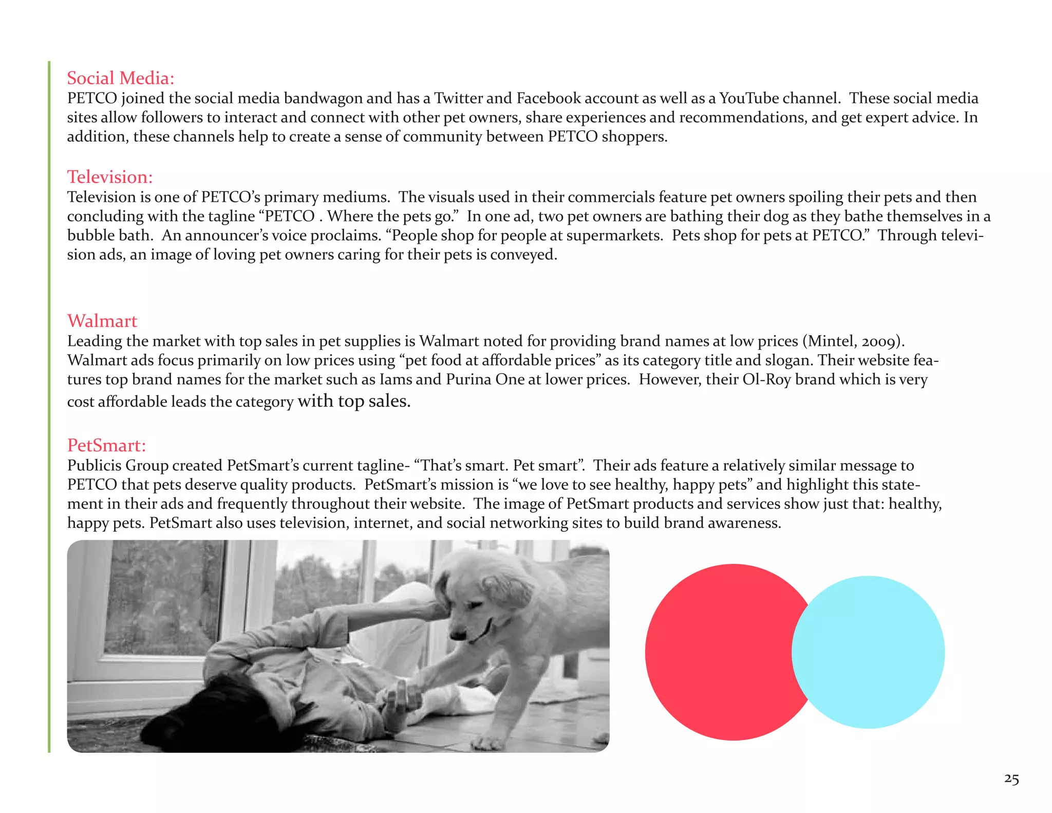 Social Media:
PETCO joined the social media bandwagon and has a Twitter and Facebook account as well as a YouTube channel. These social media
sites allow followers to interact and connect with other pet owners, share experiences and recommendations, and get expert advice. In
addition, these channels help to create a sense of community between PETCO shoppers.

Television:
Television is one of PETCO’s primary mediums. The visuals used in their commercials feature pet owners spoiling their pets and then
concluding with the tagline “PETCO . Where the pets go.” In one ad, two pet owners are bathing their dog as they bathe themselves in a
bubble bath. An announcer’s voice proclaims. “People shop for people at supermarkets. Pets shop for pets at PETCO.” Through televi-
sion ads, an image of loving pet owners caring for their pets is conveyed.



Walmart
Leading the market with top sales in pet supplies is Walmart noted for providing brand names at low prices (Mintel, 2009).
Walmart ads focus primarily on low prices using “pet food at affordable prices” as its category title and slogan. Their website fea-
tures top brand names for the market such as Iams and Purina One at lower prices. However, their Ol-Roy brand which is very
cost affordable leads the category with top sales.

PetSmart:
Publicis Group created PetSmart’s current tagline- “That’s smart. Pet smart”. Their ads feature a relatively similar message to
PETCO that pets deserve quality products. PetSmart’s mission is “we love to see healthy, happy pets” and highlight this state-
ment in their ads and frequently throughout their website. The image of PetSmart products and services show just that: healthy,
happy pets. PetSmart also uses television, internet, and social networking sites to build brand awareness.




                                                                                                                                         25
 