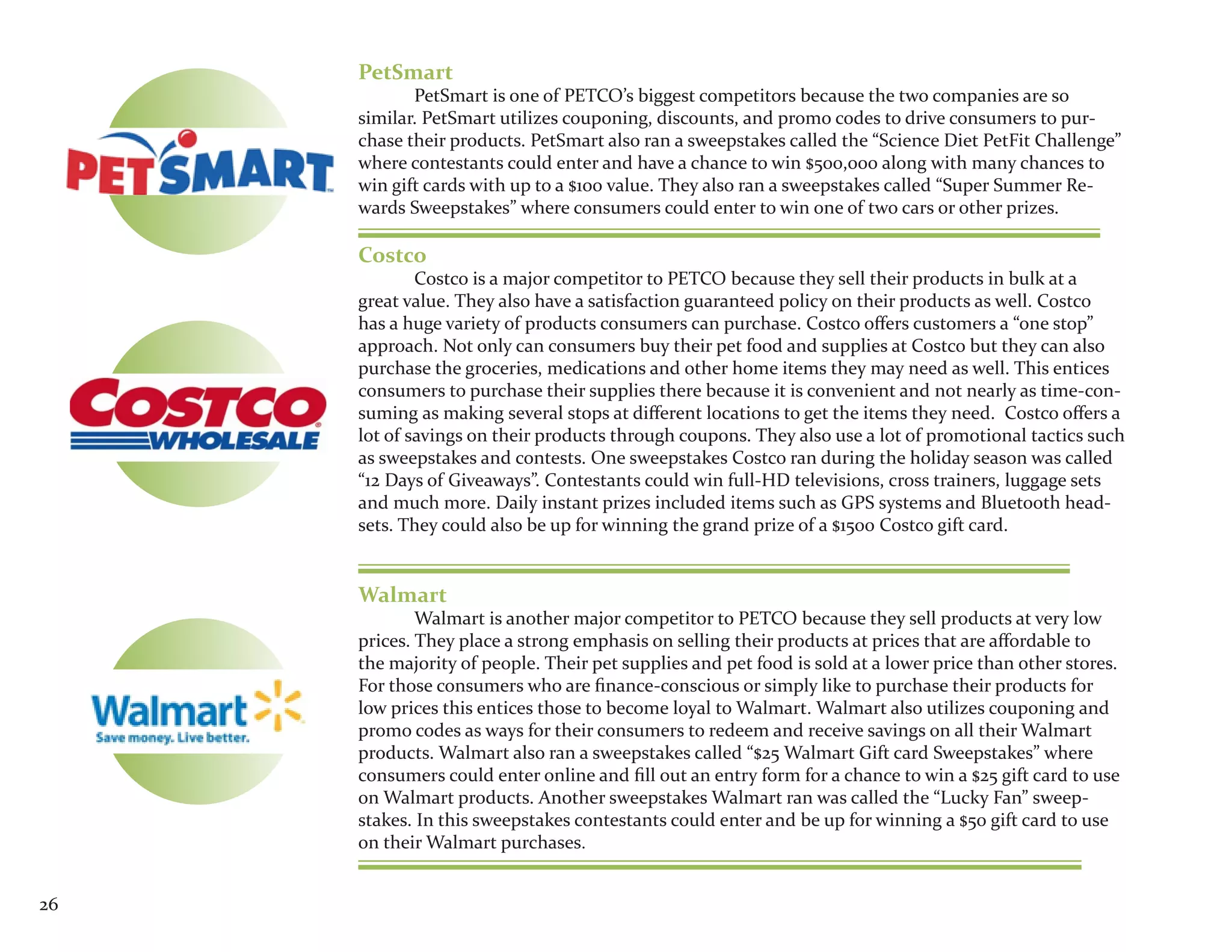 PetSmart
            PetSmart is one of PETCO’s biggest competitors because the two companies are so
     similar. PetSmart utilizes couponing, discounts, and promo codes to drive consumers to pur-
     chase their products. PetSmart also ran a sweepstakes called the “Science Diet PetFit Challenge”
     where contestants could enter and have a chance to win $500,000 along with many chances to
     win gift cards with up to a $100 value. They also ran a sweepstakes called “Super Summer Re-
     wards Sweepstakes” where consumers could enter to win one of two cars or other prizes.

     Costco
             Costco is a major competitor to PETCO because they sell their products in bulk at a
     great value. They also have a satisfaction guaranteed policy on their products as well. Costco
     has a huge variety of products consumers can purchase. Costco offers customers a “one stop”
     approach. Not only can consumers buy their pet food and supplies at Costco but they can also
     purchase the groceries, medications and other home items they may need as well. This entices
     consumers to purchase their supplies there because it is convenient and not nearly as time-con-
     suming as making several stops at different locations to get the items they need. Costco offers a
     lot of savings on their products through coupons. They also use a lot of promotional tactics such
     as sweepstakes and contests. One sweepstakes Costco ran during the holiday season was called
     “12 Days of Giveaways”. Contestants could win full-HD televisions, cross trainers, luggage sets
     and much more. Daily instant prizes included items such as GPS systems and Bluetooth head-
     sets. They could also be up for winning the grand prize of a $1500 Costco gift card.


     Walmart
             Walmart is another major competitor to PETCO because they sell products at very low
     prices. They place a strong emphasis on selling their products at prices that are affordable to
     the majority of people. Their pet supplies and pet food is sold at a lower price than other stores.
     For those consumers who are finance-conscious or simply like to purchase their products for
     low prices this entices those to become loyal to Walmart. Walmart also utilizes couponing and
     promo codes as ways for their consumers to redeem and receive savings on all their Walmart
     products. Walmart also ran a sweepstakes called “$25 Walmart Gift card Sweepstakes” where
     consumers could enter online and fill out an entry form for a chance to win a $25 gift card to use
     on Walmart products. Another sweepstakes Walmart ran was called the “Lucky Fan” sweep-
     stakes. In this sweepstakes contestants could enter and be up for winning a $50 gift card to use
     on their Walmart purchases.


26
 