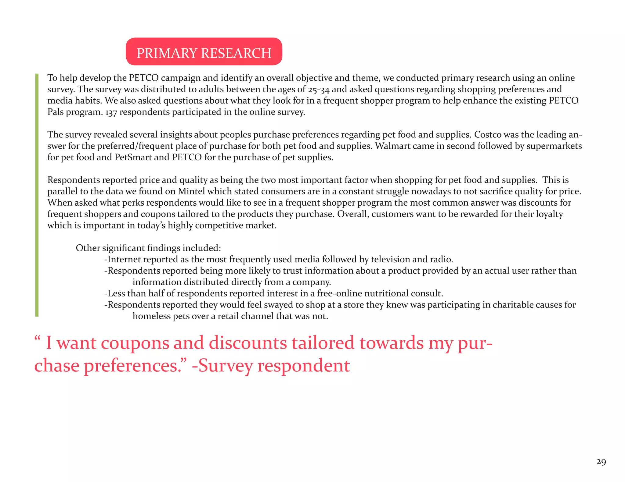PRIMARY RESEARCH
 To help develop the PETCO campaign and identify an overall objective and theme, we conducted primary research using an online
 survey. The survey was distributed to adults between the ages of 25-34 and asked questions regarding shopping preferences and
 media habits. We also asked questions about what they look for in a frequent shopper program to help enhance the existing PETCO
 Pals program. 137 respondents participated in the online survey.

 The survey revealed several insights about peoples purchase preferences regarding pet food and supplies. Costco was the leading an-
 swer for the preferred/frequent place of purchase for both pet food and supplies. Walmart came in second followed by supermarkets
 for pet food and PetSmart and PETCO for the purchase of pet supplies.

 Respondents reported price and quality as being the two most important factor when shopping for pet food and supplies. This is
 parallel to the data we found on Mintel which stated consumers are in a constant struggle nowadays to not sacrifice quality for price.
 When asked what perks respondents would like to see in a frequent shopper program the most common answer was discounts for
 frequent shoppers and coupons tailored to the products they purchase. Overall, customers want to be rewarded for their loyalty
 which is important in today’s highly competitive market.

        Other significant findings included:
               -Internet reported as the most frequently used media followed by television and radio.
               -Respondents reported being more likely to trust information about a product provided by an actual user rather than
                      information distributed directly from a company.
               -Less than half of respondents reported interest in a free-online nutritional consult.
               -Respondents reported they would feel swayed to shop at a store they knew was participating in charitable causes for
                      homeless pets over a retail channel that was not.


“ I want coupons and discounts tailored towards my pur-
chase preferences.” -Survey respondent



                                                                                                                                          29
 