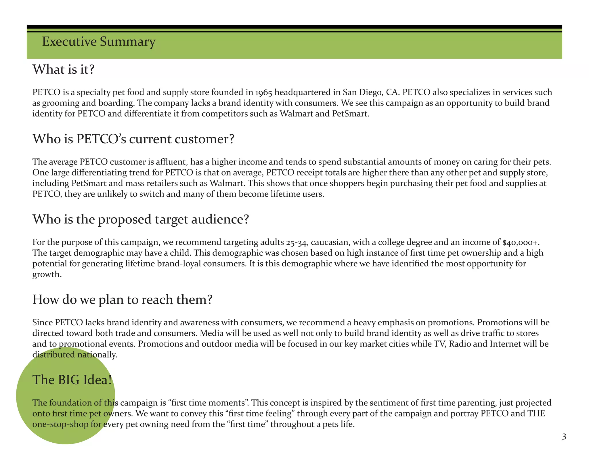 Executive Summary

What is it?
PETCO is a specialty pet food and supply store founded in 1965 headquartered in San Diego, CA. PETCO also specializes in services such
as grooming and boarding. The company lacks a brand identity with consumers. We see this campaign as an opportunity to build brand
identity for PETCO and differentiate it from competitors such as Walmart and PetSmart.


Who is PETCO’s current customer?
The average PETCO customer is affluent, has a higher income and tends to spend substantial amounts of money on caring for their pets.
One large differentiating trend for PETCO is that on average, PETCO receipt totals are higher there than any other pet and supply store,
including PetSmart and mass retailers such as Walmart. This shows that once shoppers begin purchasing their pet food and supplies at
PETCO, they are unlikely to switch and many of them become lifetime users.


Who is the proposed target audience?
For the purpose of this campaign, we recommend targeting adults 25-34, caucasian, with a college degree and an income of $40,000+.
The target demographic may have a child. This demographic was chosen based on high instance of first time pet ownership and a high
potential for generating lifetime brand-loyal consumers. It is this demographic where we have identified the most opportunity for
growth.


How do we plan to reach them?
Since PETCO lacks brand identity and awareness with consumers, we recommend a heavy emphasis on promotions. Promotions will be
directed toward both trade and consumers. Media will be used as well not only to build brand identity as well as drive traffic to stores
and to promotional events. Promotions and outdoor media will be focused in our key market cities while TV, Radio and Internet will be
distributed nationally.


The BIG Idea!
The foundation of this campaign is “first time moments”. This concept is inspired by the sentiment of first time parenting, just projected
onto first time pet owners. We want to convey this “first time feeling” through every part of the campaign and portray PETCO and THE
one-stop-shop for every pet owning need from the “first time” throughout a pets life.
                                                                                                                                             3
 