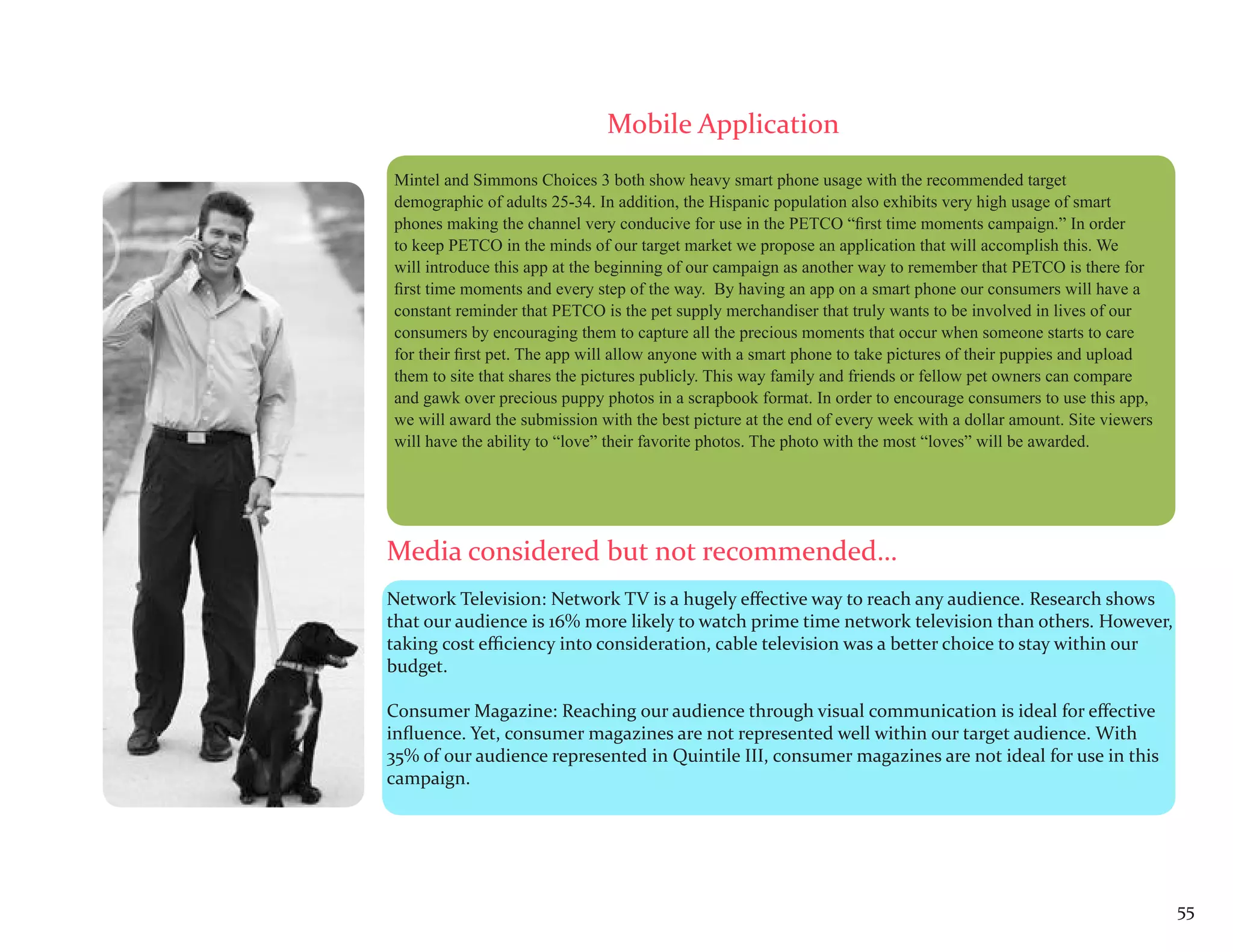 Mobile Application
Mintel and Simmons Choices 3 both show heavy smart phone usage with the recommended target
demographic of adults 25-34. In addition, the Hispanic population also exhibits very high usage of smart
phones making the channel very conducive for use in the PETCO “first time moments campaign.” In order
to keep PETCO in the minds of our target market we propose an application that will accomplish this. We
will introduce this app at the beginning of our campaign as another way to remember that PETCO is there for
first time moments and every step of the way. By having an app on a smart phone our consumers will have a
constant reminder that PETCO is the pet supply merchandiser that truly wants to be involved in lives of our
consumers by encouraging them to capture all the precious moments that occur when someone starts to care
for their first pet. The app will allow anyone with a smart phone to take pictures of their puppies and upload
them to site that shares the pictures publicly. This way family and friends or fellow pet owners can compare
and gawk over precious puppy photos in a scrapbook format. In order to encourage consumers to use this app,
we will award the submission with the best picture at the end of every week with a dollar amount. Site viewers
will have the ability to “love” their favorite photos. The photo with the most “loves” will be awarded.




Media considered but not recommended…
Network Television: Network TV is a hugely effective way to reach any audience. Research shows
that our audience is 16% more likely to watch prime time network television than others. However,
taking cost efficiency into consideration, cable television was a better choice to stay within our
budget.

Consumer Magazine: Reaching our audience through visual communication is ideal for effective
influence. Yet, consumer magazines are not represented well within our target audience. With
35% of our audience represented in Quintile III, consumer magazines are not ideal for use in this
campaign.




                                                                                                                 55
 